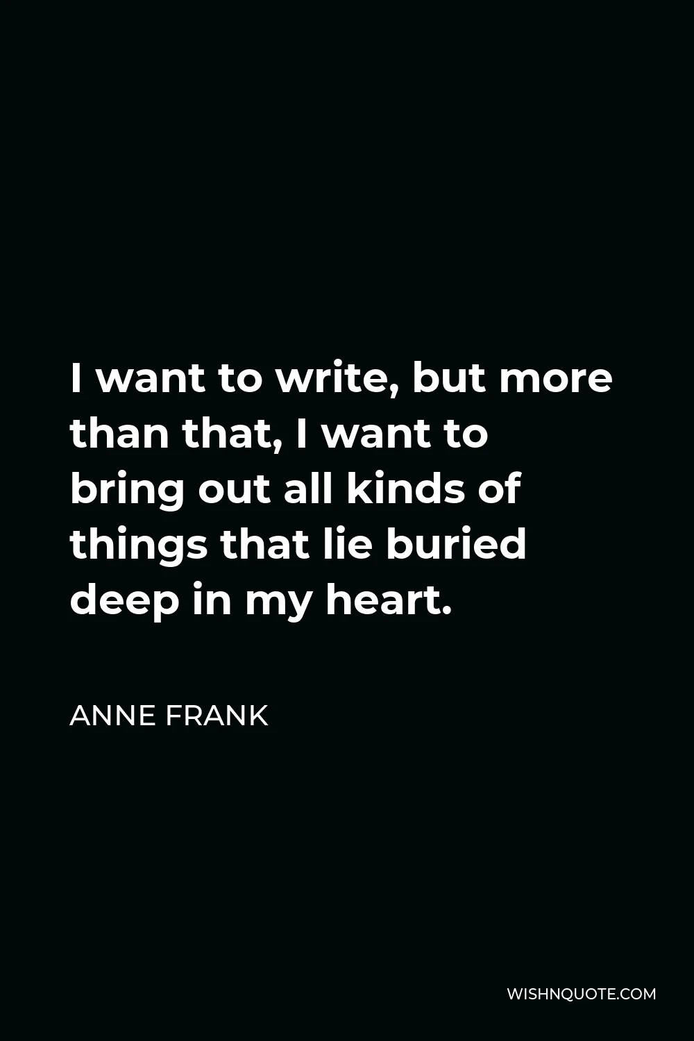 Anne Frank Quote - I want to write, but more than that, I want to bring out all kinds of things that lie buried deep in my heart.