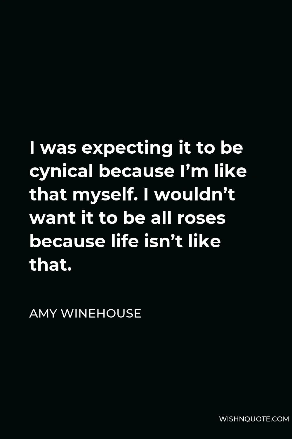 Amy Winehouse Quote - I was expecting it to be cynical because I’m like that myself. I wouldn’t want it to be all roses because life isn’t like that.
