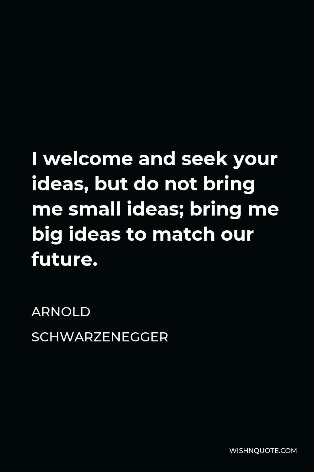 Arnold Schwarzenegger Quote - I welcome and seek your ideas, but do not bring me small ideas; bring me big ideas to match our future.