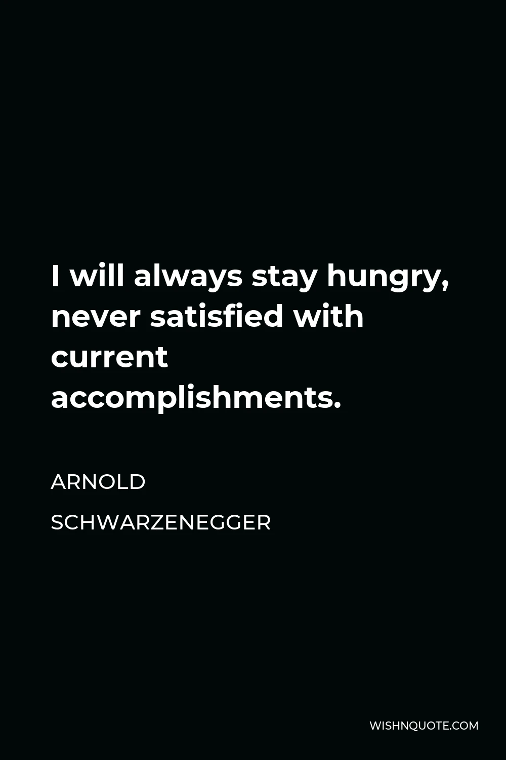 Arnold Schwarzenegger Quote - I will always stay hungry, never satisfied with current accomplishments.