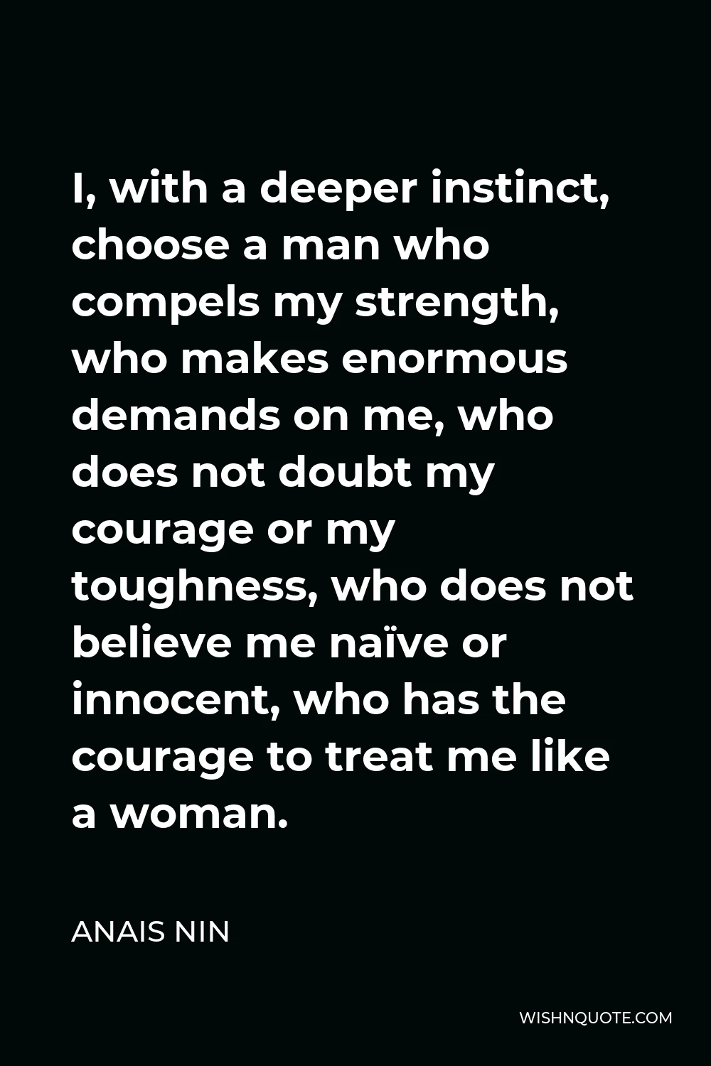 Anais Nin Quote - I, with a deeper instinct, choose a man who compels my strength, who makes enormous demands on me, who does not doubt my courage or my toughness, who does not believe me naïve or innocent, who has the courage to treat me like a woman.