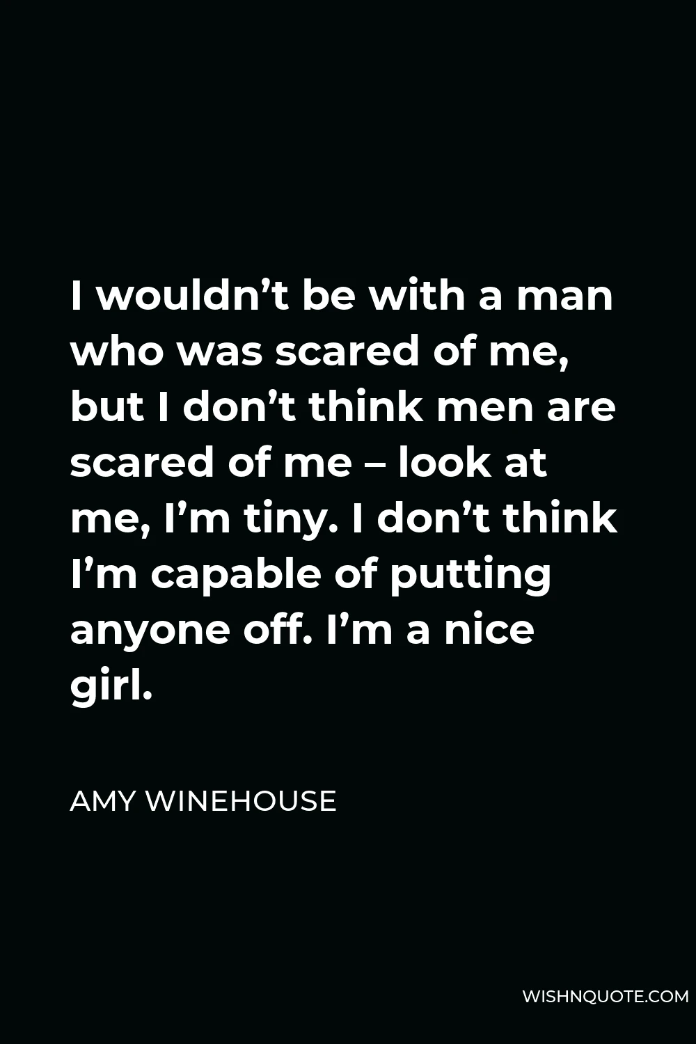 Amy Winehouse Quote - I wouldn’t be with a man who was scared of me, but I don’t think men are scared of me – look at me, I’m tiny. I don’t think I’m capable of putting anyone off. I’m a nice girl.