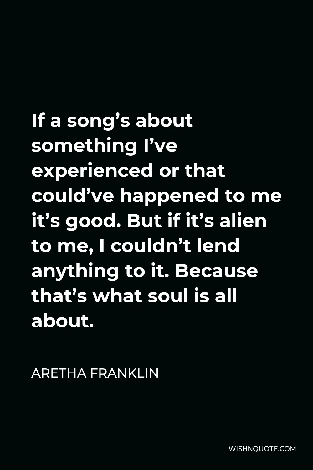 Aretha Franklin Quote - If a song’s about something I’ve experienced or that could’ve happened to me it’s good. But if it’s alien to me, I couldn’t lend anything to it. Because that’s what soul is all about.