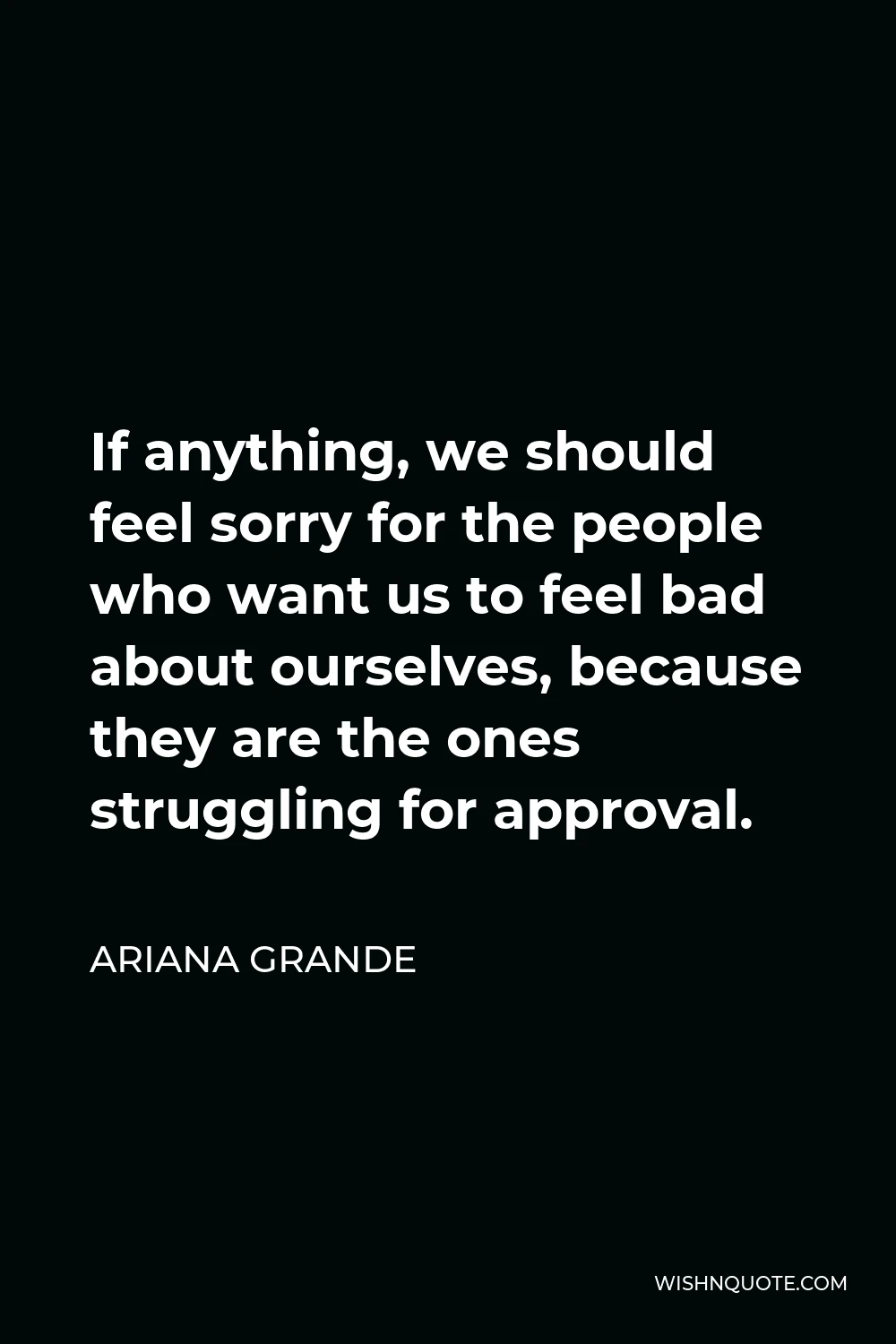 Ariana Grande Quote - If anything, we should feel sorry for the people who want us to feel bad about ourselves, because they are the ones struggling for approval.
