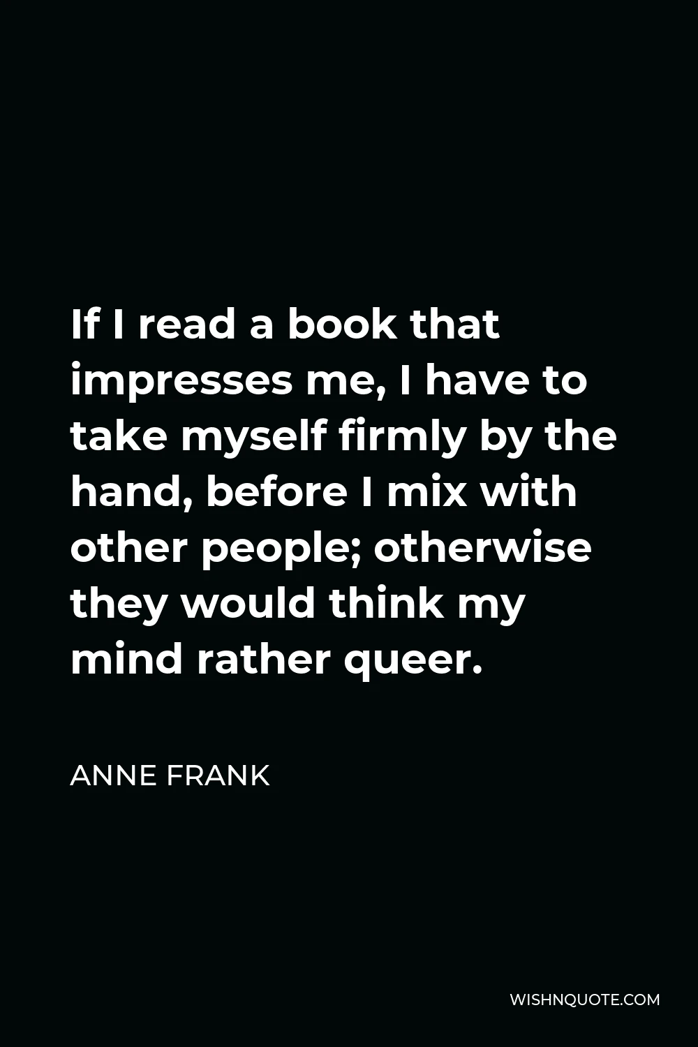 Anne Frank Quote - If I read a book that impresses me, I have to take myself firmly by the hand, before I mix with other people; otherwise they would think my mind rather queer.