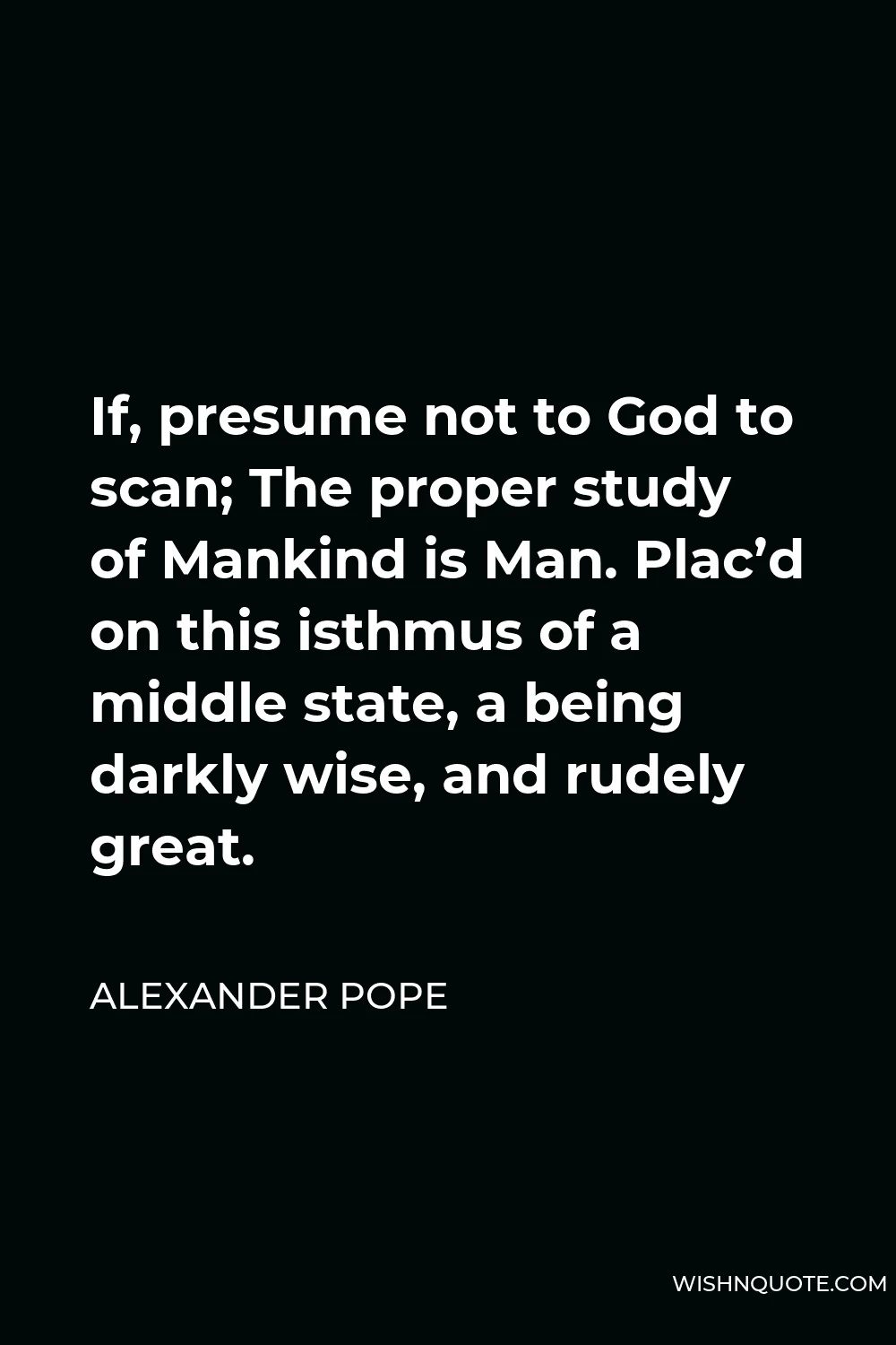 Alexander Pope Quote - If, presume not to God to scan; The proper study of Mankind is Man. Plac’d on this isthmus of a middle state, a being darkly wise, and rudely great.