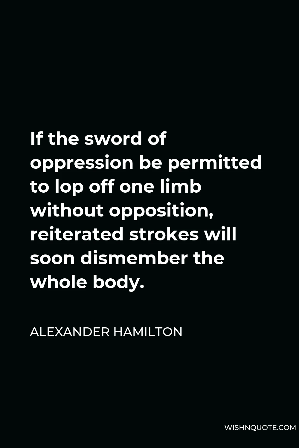 Alexander Hamilton Quote - If the sword of oppression be permitted to lop off one limb without opposition, reiterated strokes will soon dismember the whole body.
