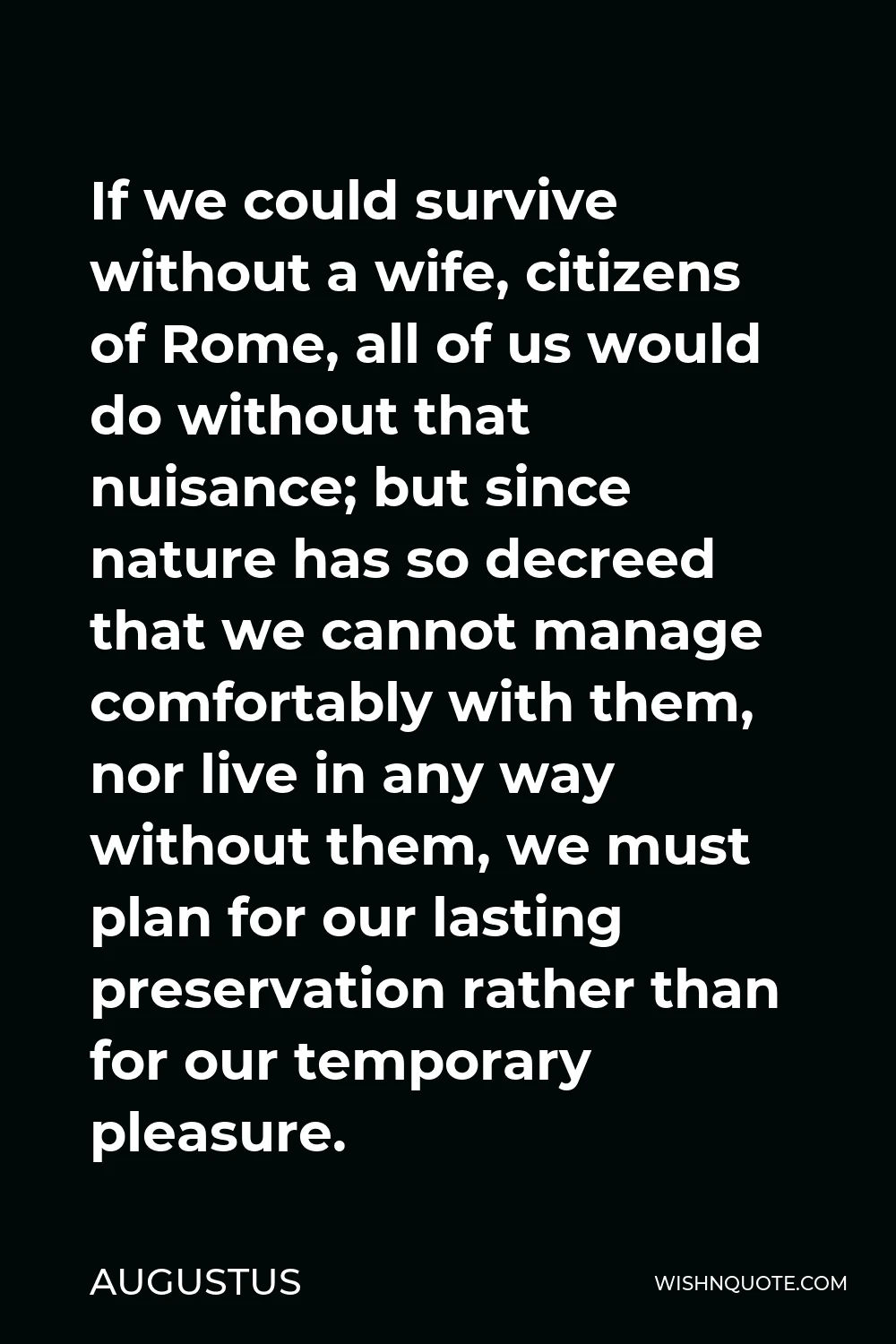 Augustus Quote - If we could survive without a wife, citizens of Rome, all of us would do without that nuisance; but since nature has so decreed that we cannot manage comfortably with them, nor live in any way without them, we must plan for our lasting preservation rather than for our temporary pleasure.
