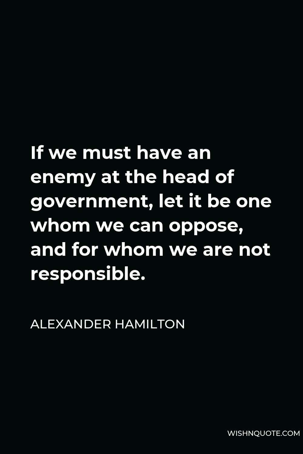 Alexander Hamilton Quote - If we must have an enemy at the head of government, let it be one whom we can oppose, and for whom we are not responsible.