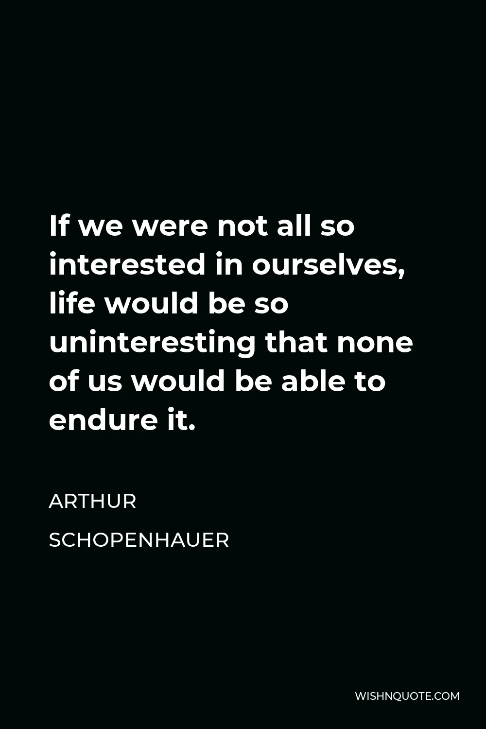 Arthur Schopenhauer Quote - If we were not all so interested in ourselves, life would be so uninteresting that none of us would be able to endure it.