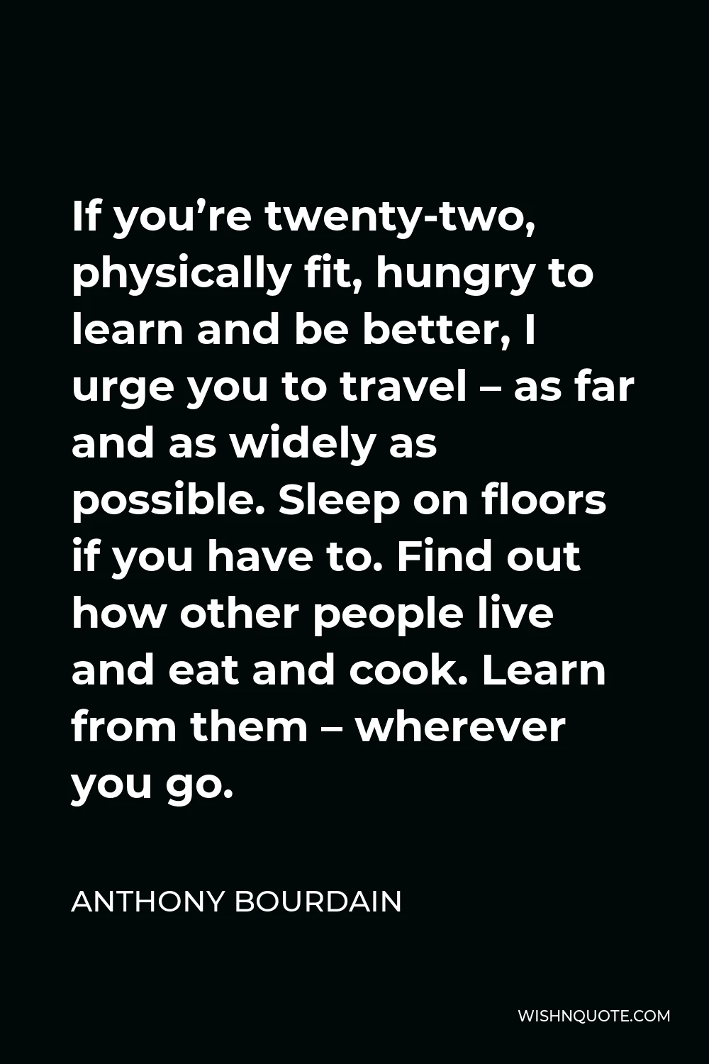 Anthony Bourdain Quote - If you’re twenty-two, physically fit, hungry to learn and be better, I urge you to travel – as far and as widely as possible. Sleep on floors if you have to. Find out how other people live and eat and cook. Learn from them – wherever you go.