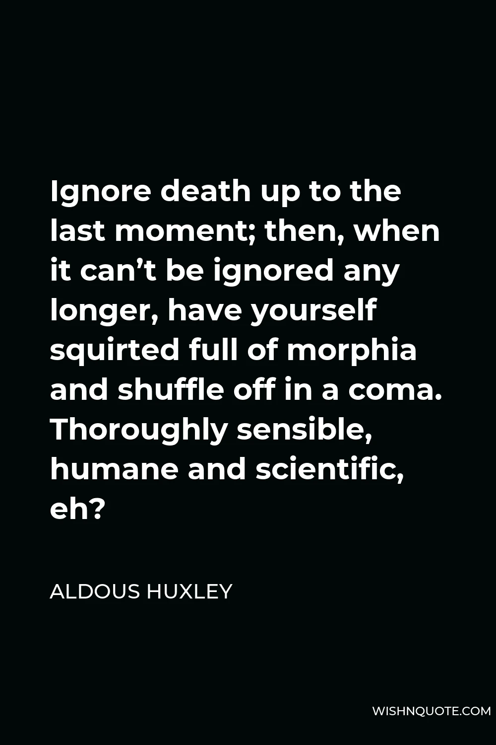 Aldous Huxley Quote - Ignore death up to the last moment; then, when it can’t be ignored any longer, have yourself squirted full of morphia and shuffle off in a coma. Thoroughly sensible, humane and scientific, eh?