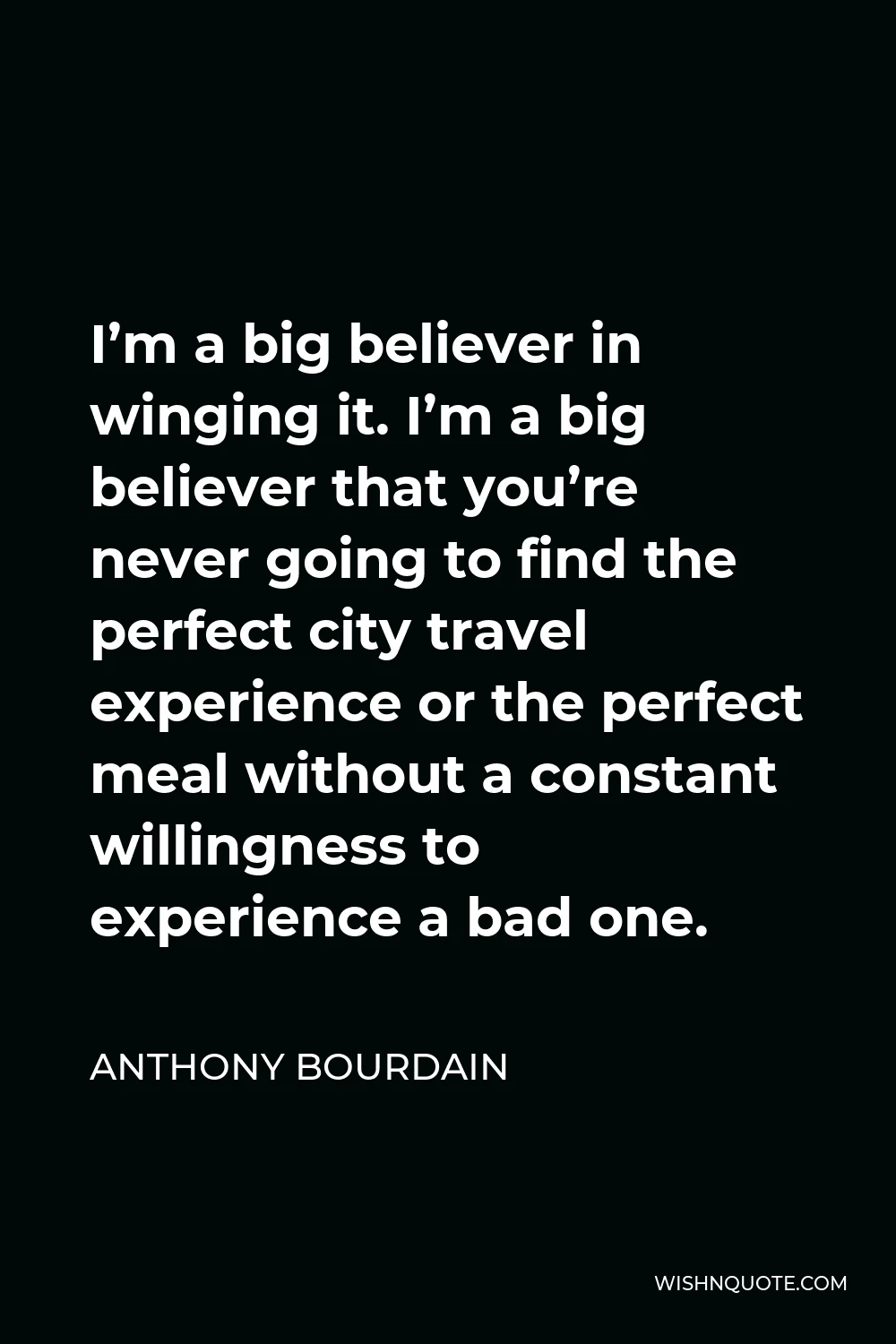 Anthony Bourdain Quote - I’m a big believer in winging it. I’m a big believer that you’re never going to find the perfect city travel experience or the perfect meal without a constant willingness to experience a bad one.