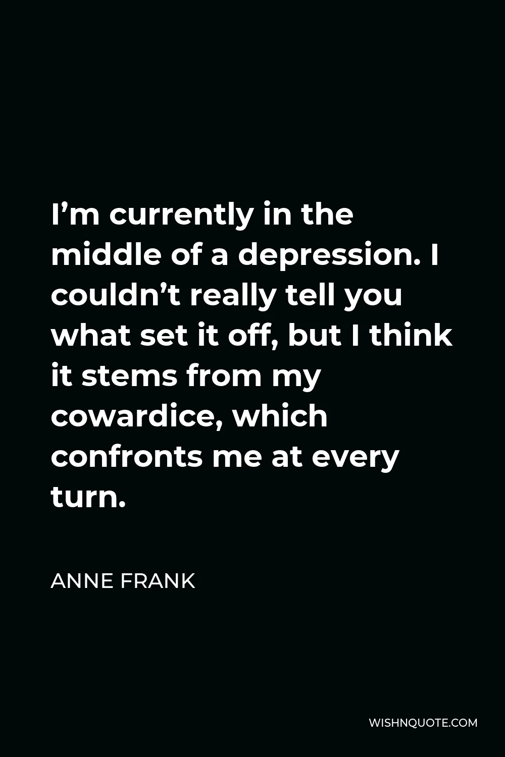 Anne Frank Quote - I’m currently in the middle of a depression. I couldn’t really tell you what set it off, but I think it stems from my cowardice, which confronts me at every turn.