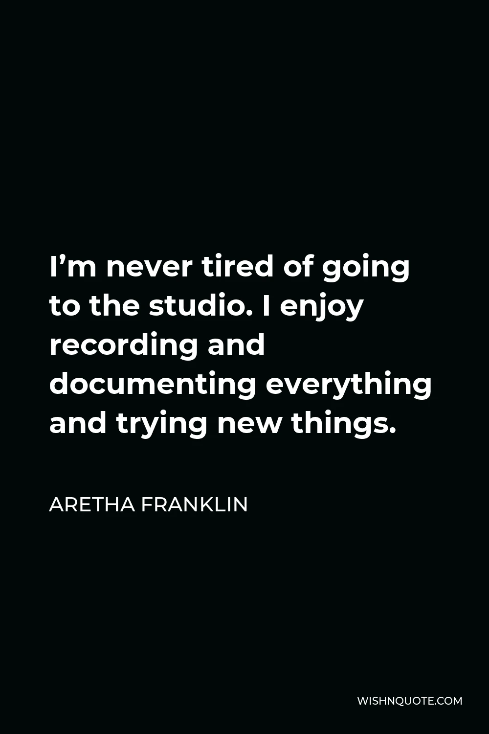 Aretha Franklin Quote - I’m never tired of going to the studio. I enjoy recording and documenting everything and trying new things.