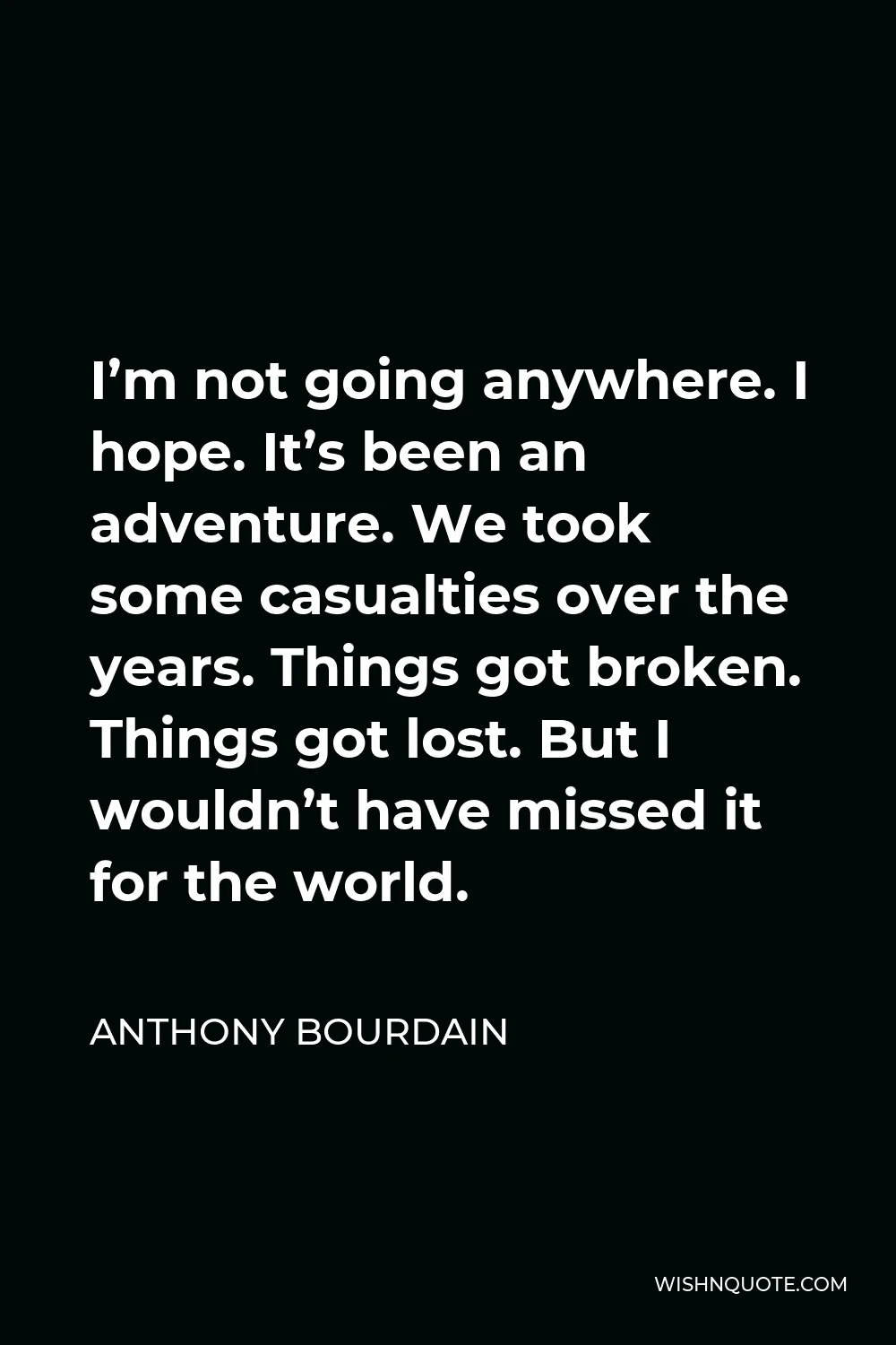 Anthony Bourdain Quote - I’m not going anywhere. I hope. It’s been an adventure. We took some casualties over the years. Things got broken. Things got lost. But I wouldn’t have missed it for the world.