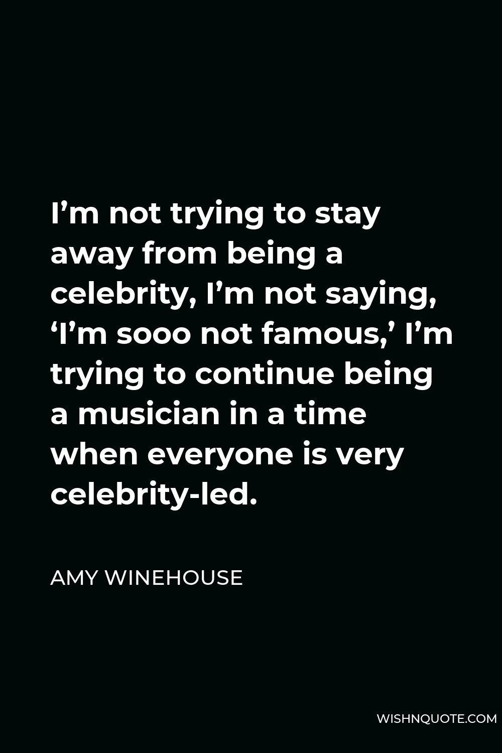 Amy Winehouse Quote - I’m not trying to stay away from being a celebrity, I’m not saying, ‘I’m sooo not famous,’ I’m trying to continue being a musician in a time when everyone is very celebrity-led.