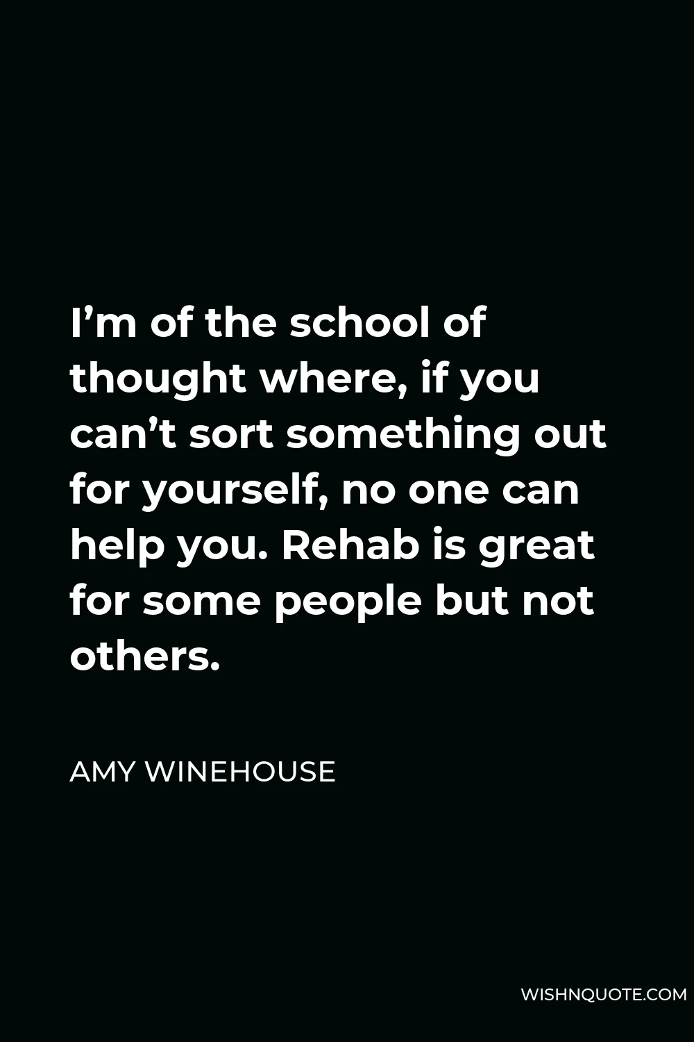 Amy Winehouse Quote - I’m of the school of thought where, if you can’t sort something out for yourself, no one can help you. Rehab is great for some people but not others.