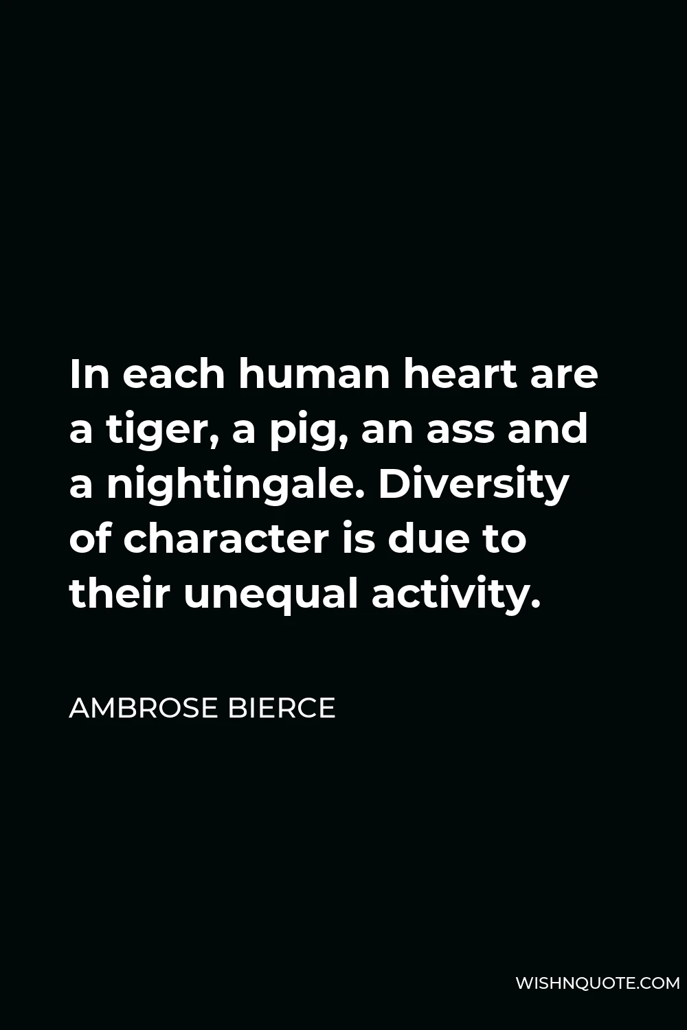 Ambrose Bierce Quote - In each human heart are a tiger, a pig, an ass and a nightingale. Diversity of character is due to their unequal activity.
