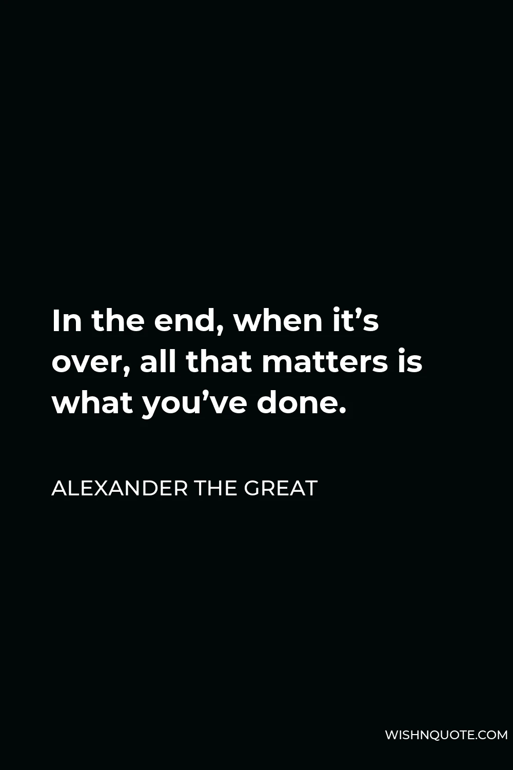 Alexander The Great Quote - In the end, when it’s over, all that matters is what you’ve done.