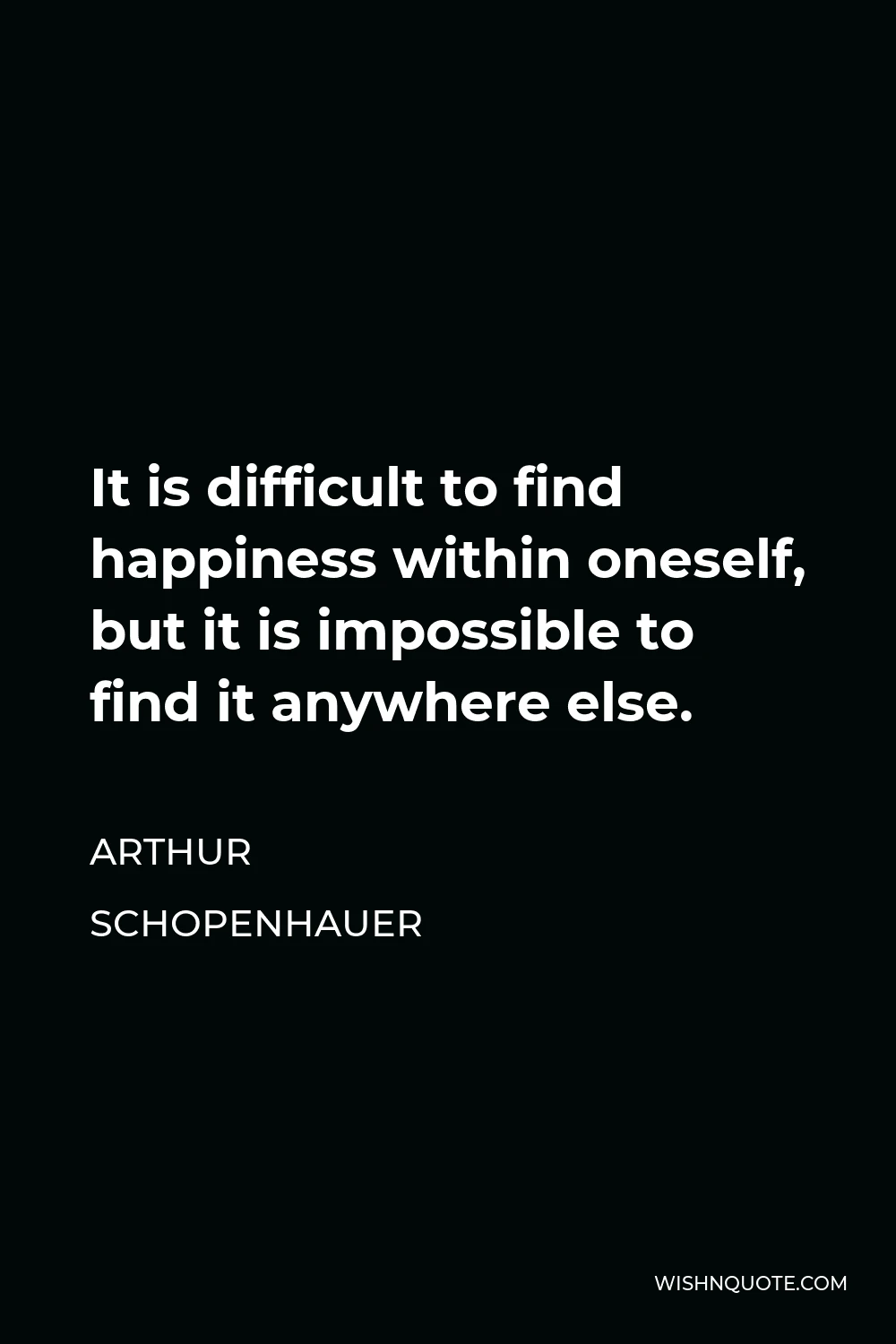 Arthur Schopenhauer Quote - It is difficult to find happiness within oneself, but it is impossible to find it anywhere else.