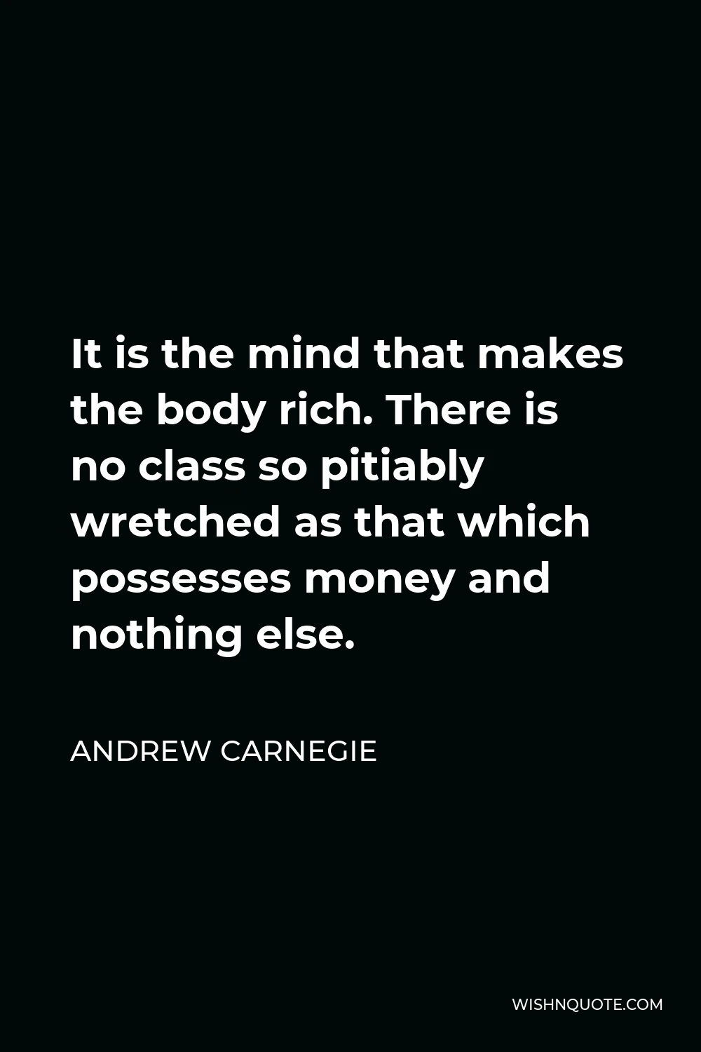 Andrew Carnegie Quote - It is the mind that makes the body rich. There is no class so pitiably wretched as that which possesses money and nothing else.