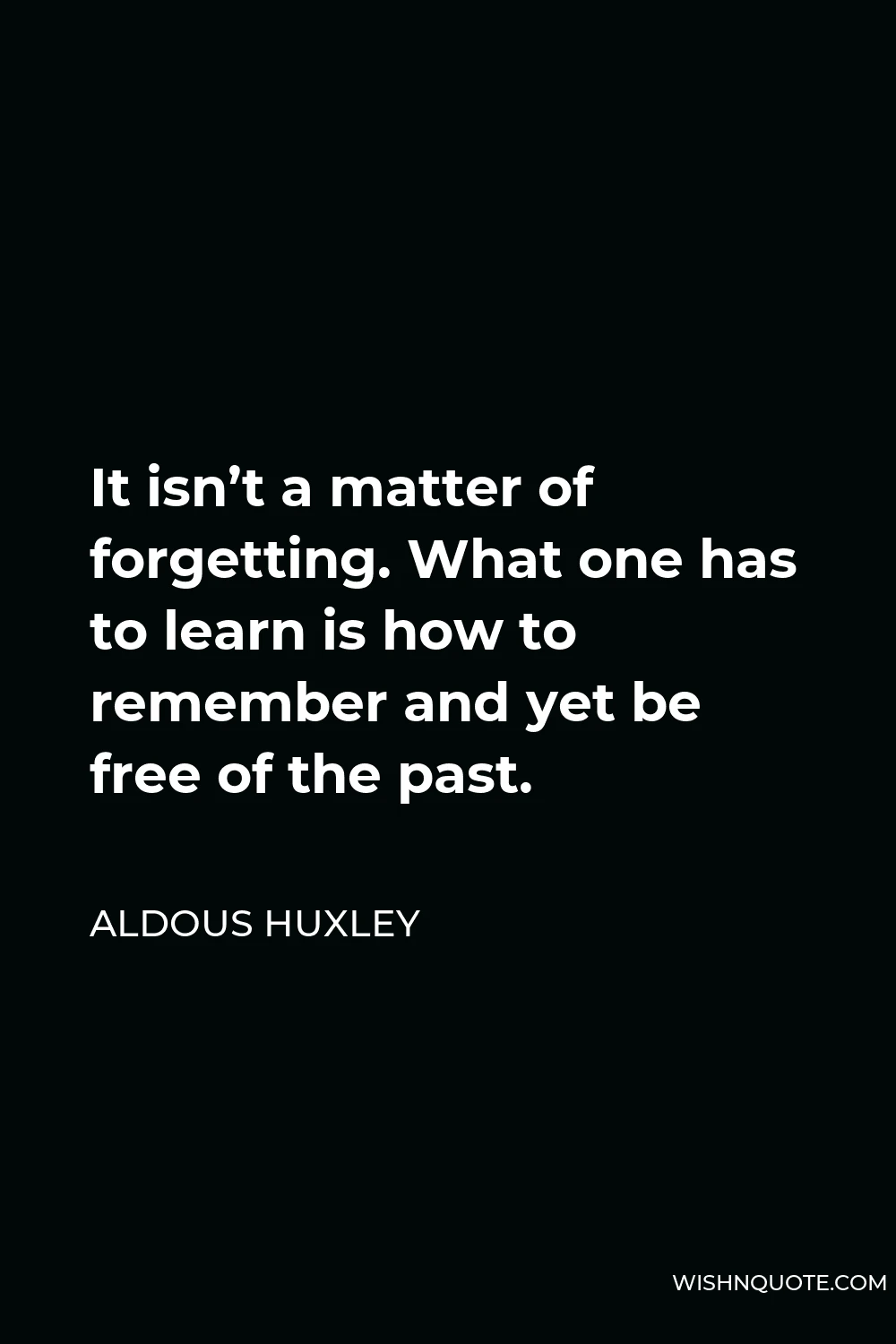 Aldous Huxley Quote - It isn’t a matter of forgetting. What one has to learn is how to remember and yet be free of the past.