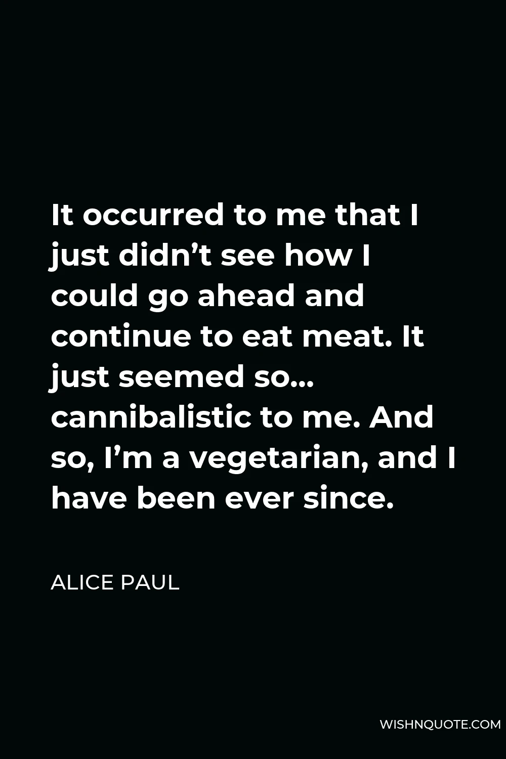 Alice Paul Quote - It occurred to me that I just didn’t see how I could go ahead and continue to eat meat. It just seemed so… cannibalistic to me. And so, I’m a vegetarian, and I have been ever since.