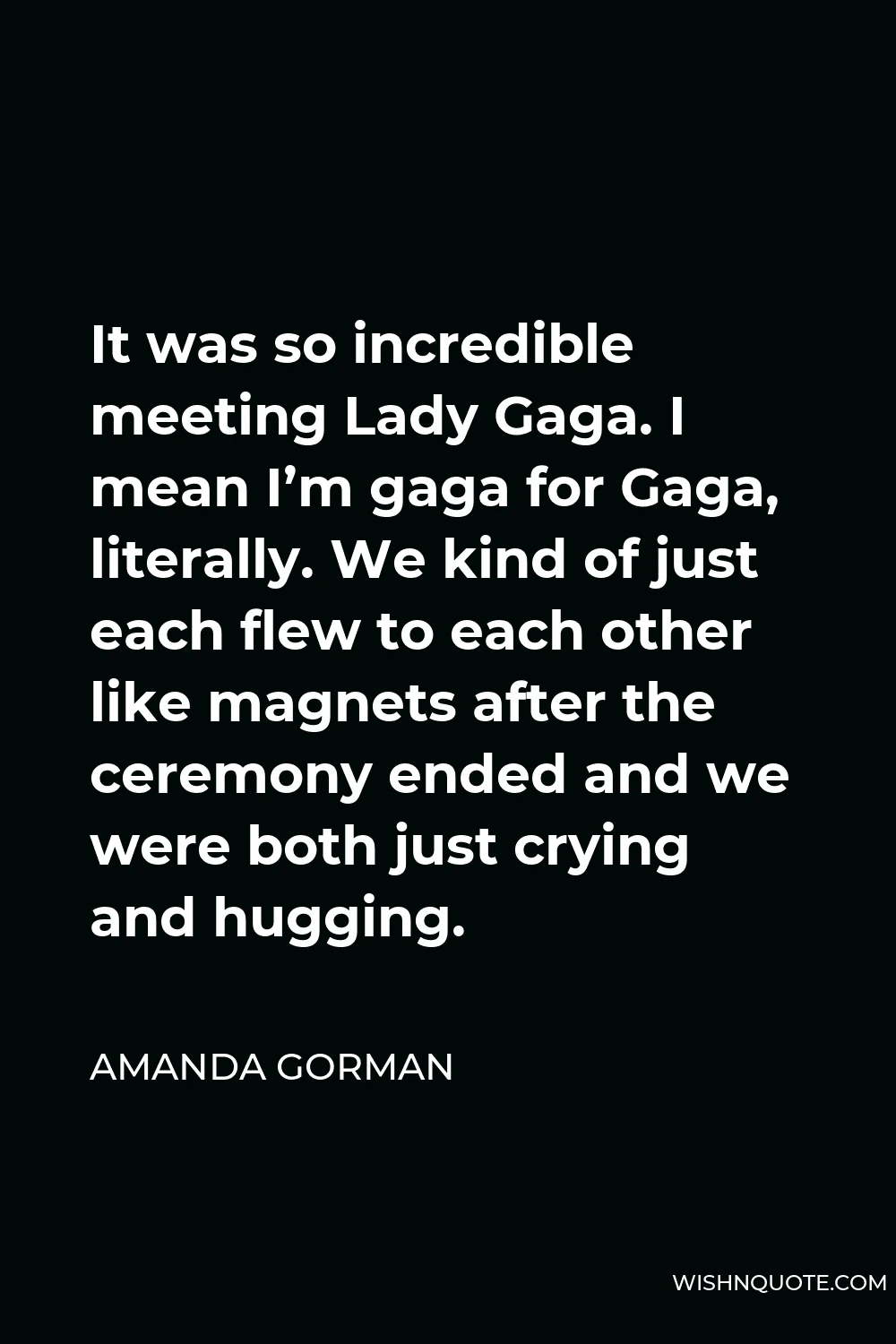 Amanda Gorman Quote - It was so incredible meeting Lady Gaga. I mean I’m gaga for Gaga, literally. We kind of just each flew to each other like magnets after the ceremony ended and we were both just crying and hugging.