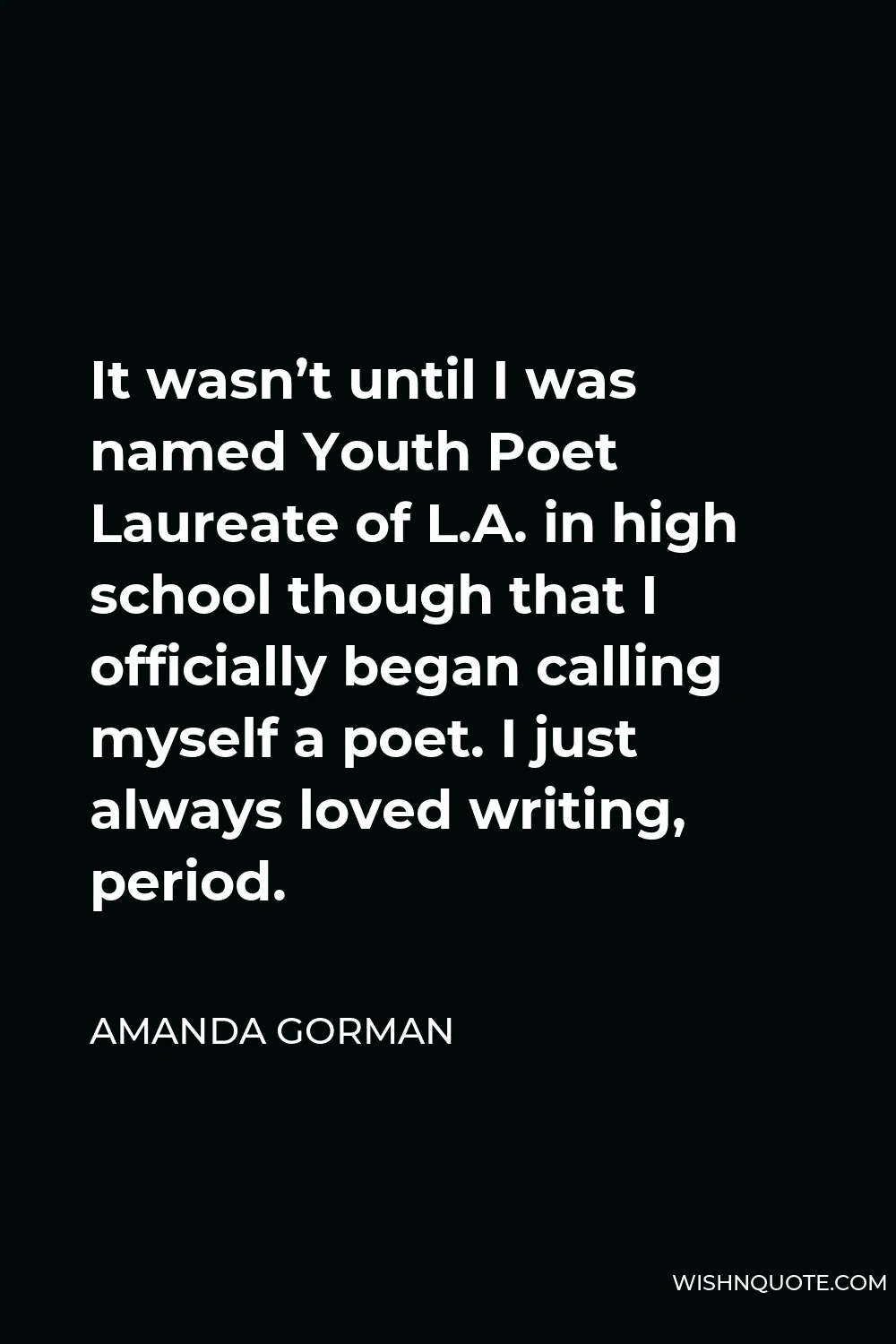 Amanda Gorman Quote - It wasn’t until I was named Youth Poet Laureate of L.A. in high school though that I officially began calling myself a poet. I just always loved writing, period.