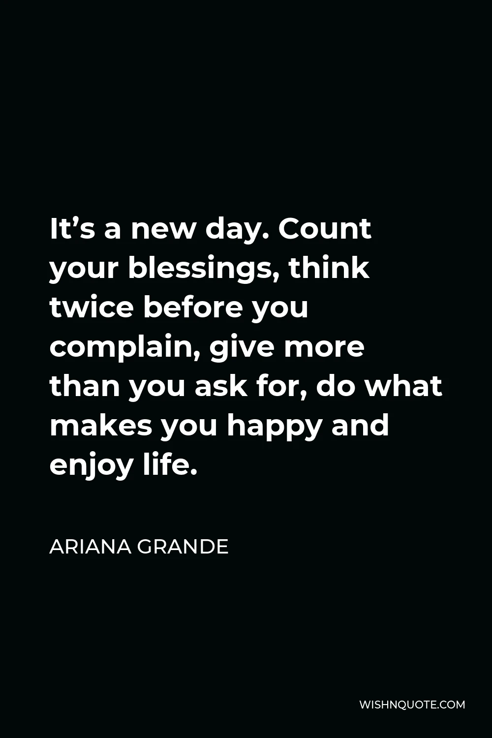 Ariana Grande Quote - It’s a new day. Count your blessings, think twice before you complain, give more than you ask for, do what makes you happy and enjoy life.