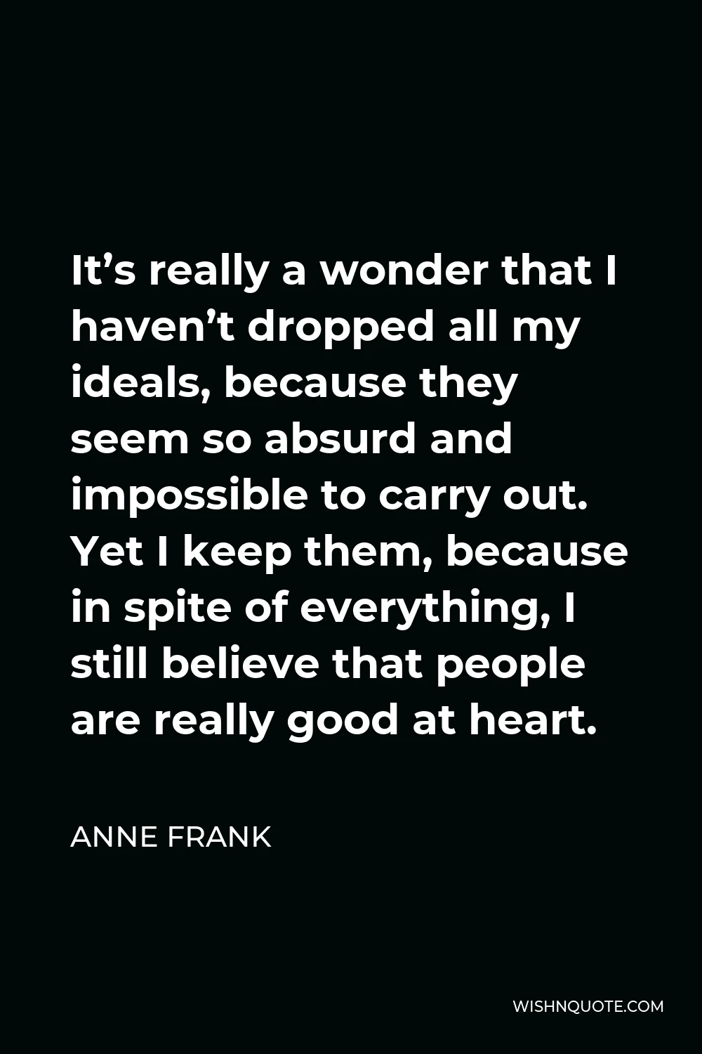 Anne Frank Quote - It’s really a wonder that I haven’t dropped all my ideals, because they seem so absurd and impossible to carry out. Yet I keep them, because in spite of everything, I still believe that people are really good at heart.