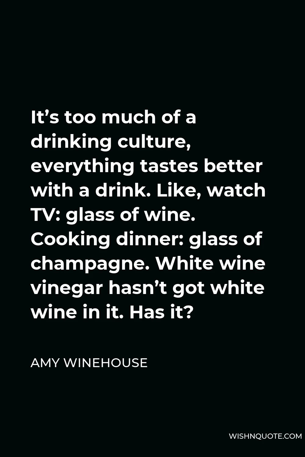 Amy Winehouse Quote - It’s too much of a drinking culture, everything tastes better with a drink. Like, watch TV: glass of wine. Cooking dinner: glass of champagne. White wine vinegar hasn’t got white wine in it. Has it?