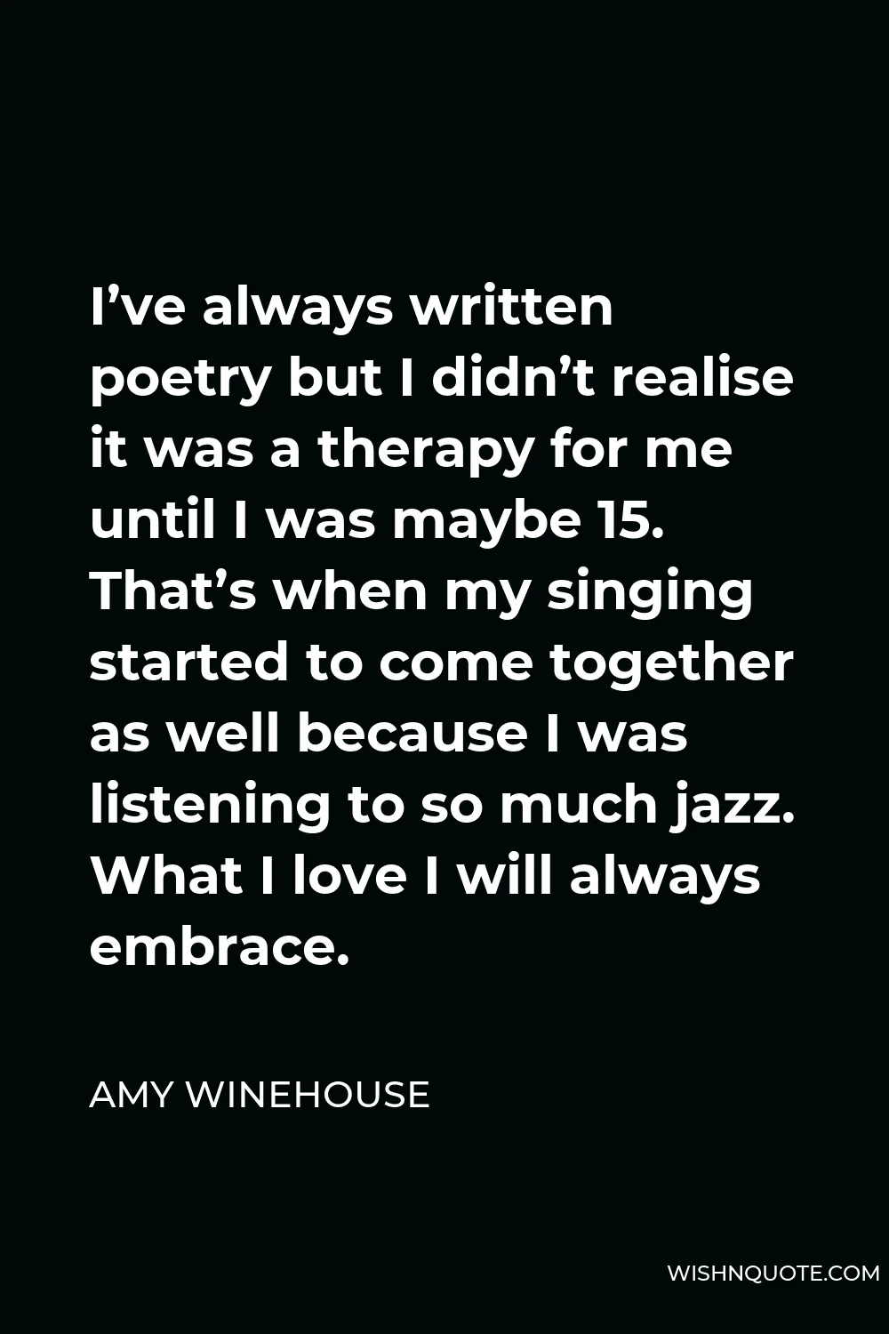Amy Winehouse Quote - I’ve always written poetry but I didn’t realise it was a therapy for me until I was maybe 15. That’s when my singing started to come together as well because I was listening to so much jazz. What I love I will always embrace.
