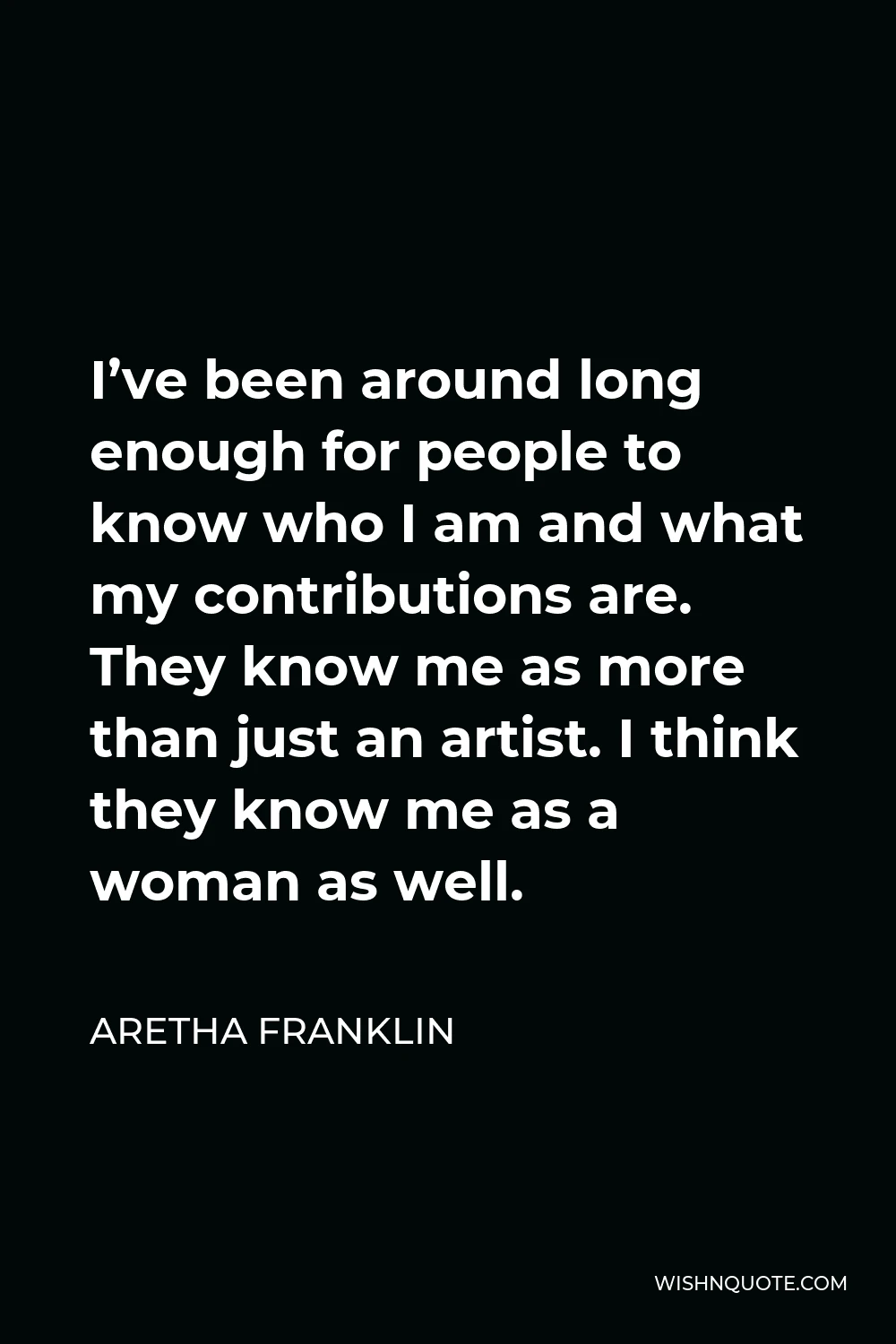 Aretha Franklin Quote - I’ve been around long enough for people to know who I am and what my contributions are. They know me as more than just an artist. I think they know me as a woman as well.