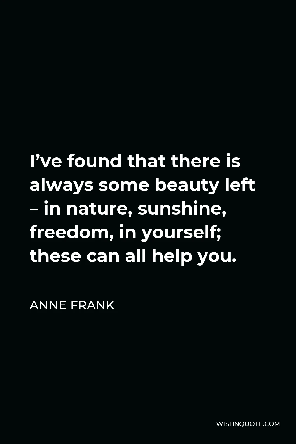 Anne Frank Quote - I’ve found that there is always some beauty left – in nature, sunshine, freedom, in yourself; these can all help you.