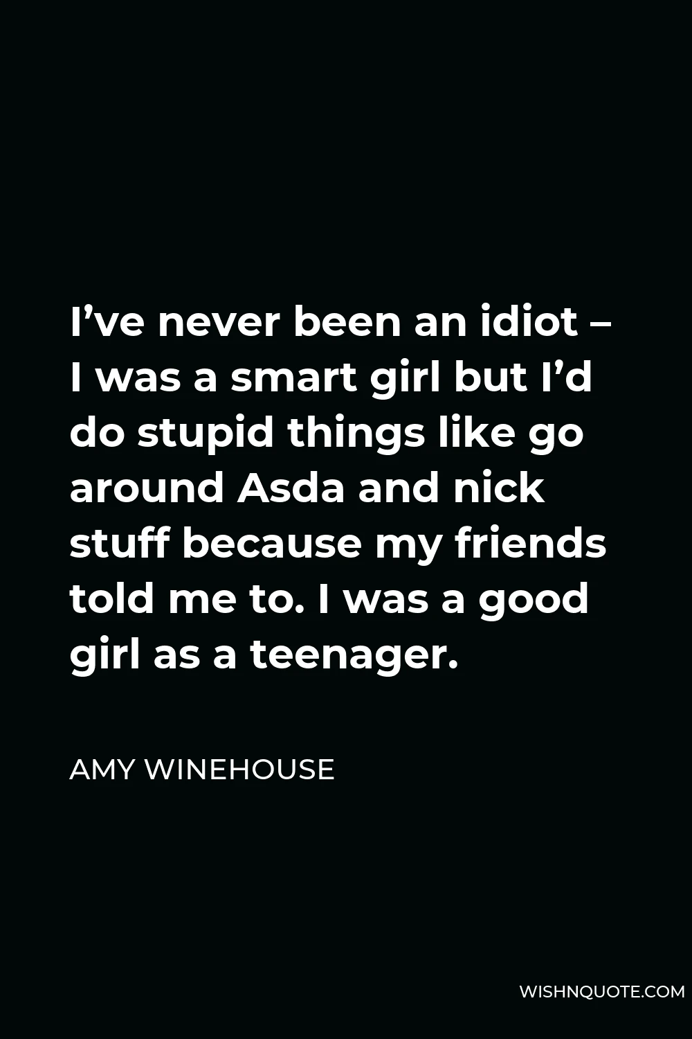 Amy Winehouse Quote - I’ve never been an idiot – I was a smart girl but I’d do stupid things like go around Asda and nick stuff because my friends told me to. I was a good girl as a teenager.