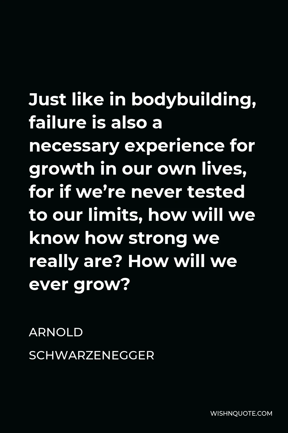 Arnold Schwarzenegger Quote - Just like in bodybuilding, failure is also a necessary experience for growth in our own lives, for if we’re never tested to our limits, how will we know how strong we really are? How will we ever grow?