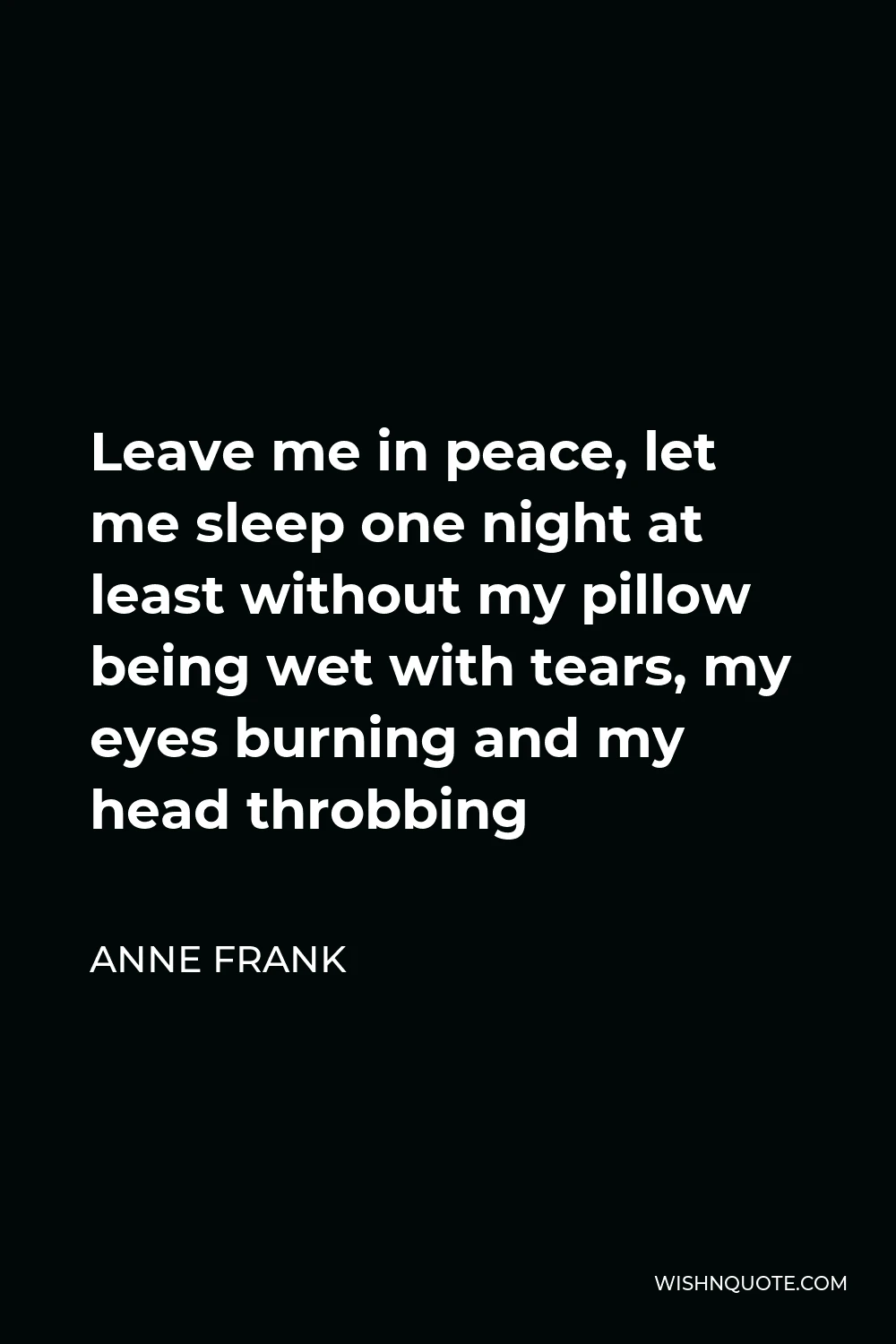 Anne Frank Quote - Leave me in peace, let me sleep one night at least without my pillow being wet with tears, my eyes burning and my head throbbing