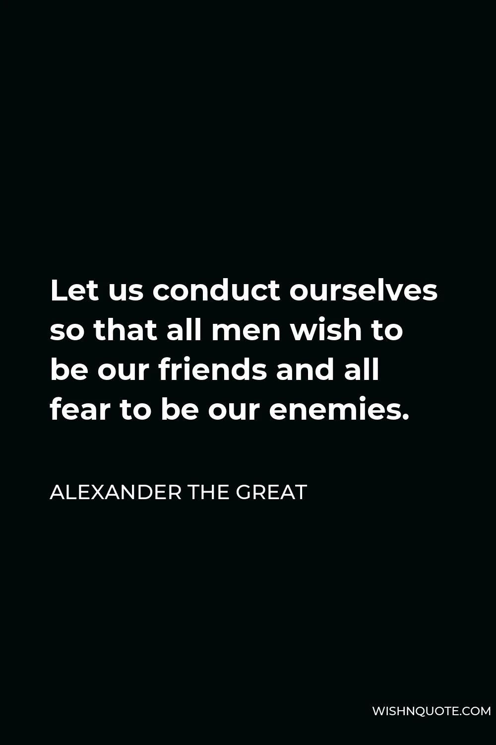 Alexander The Great Quote - Let us conduct ourselves so that all men wish to be our friends and all fear to be our enemies.