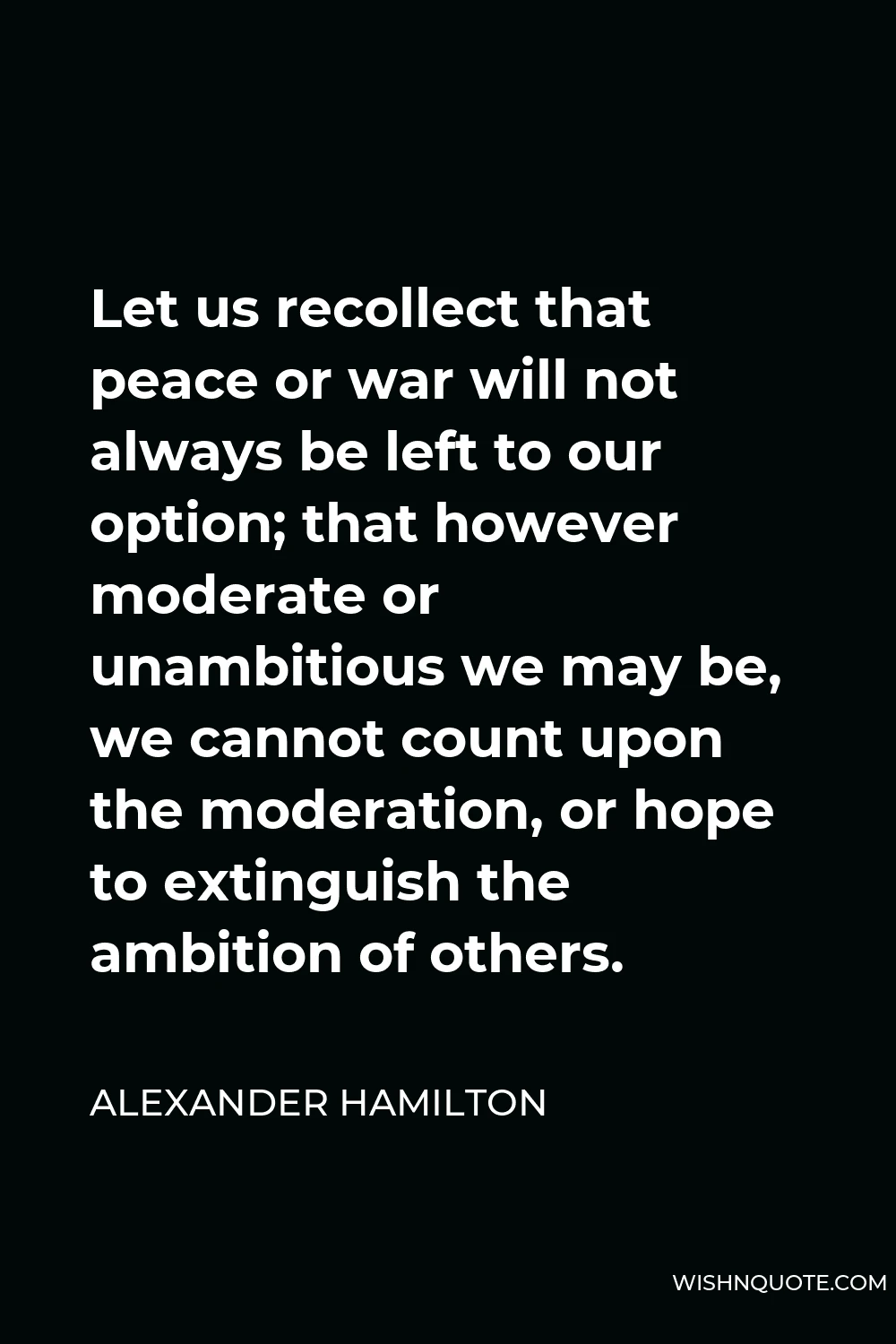 Alexander Hamilton Quote - Let us recollect that peace or war will not always be left to our option; that however moderate or unambitious we may be, we cannot count upon the moderation, or hope to extinguish the ambition of others.