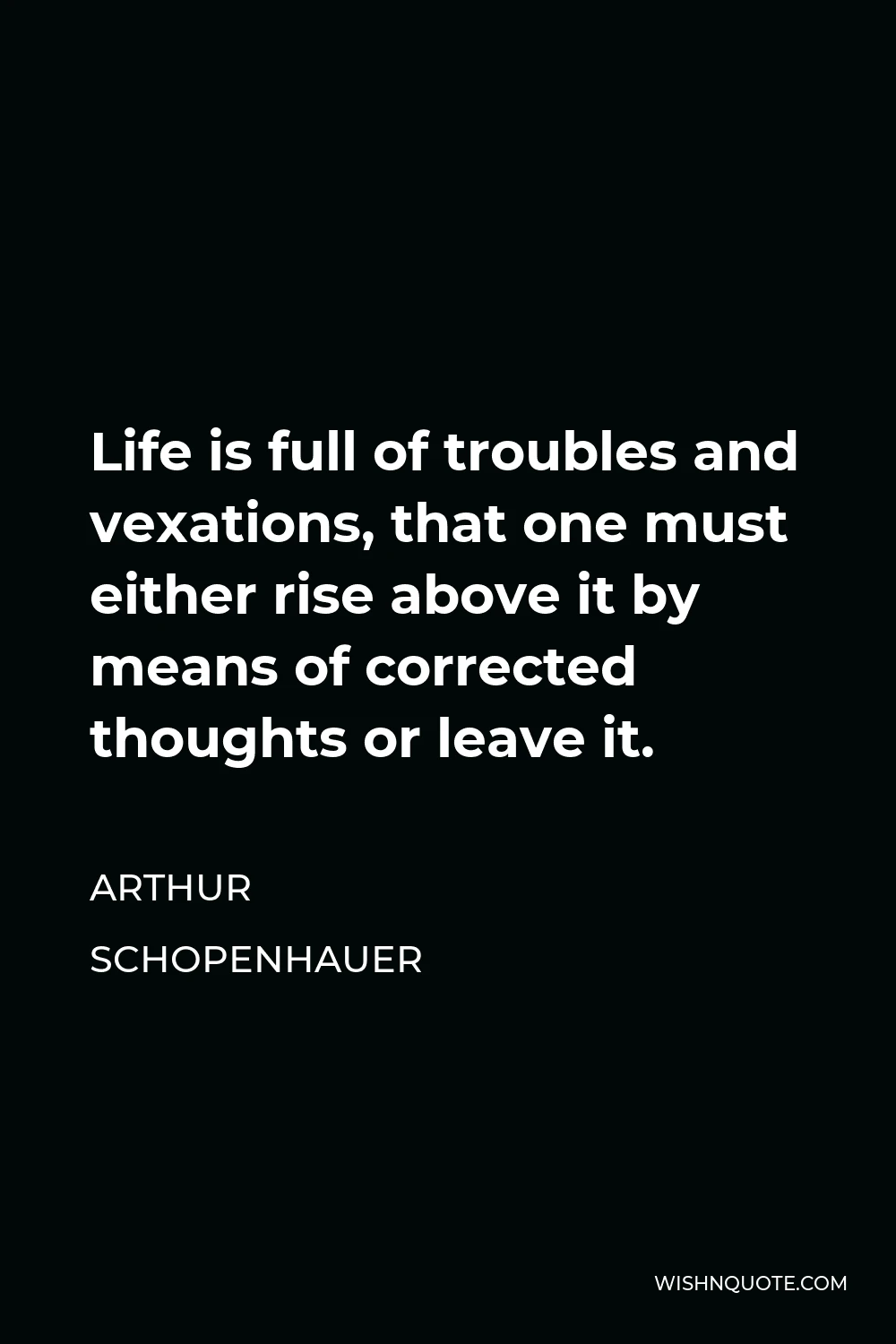 Arthur Schopenhauer Quote - Life is full of troubles and vexations, that one must either rise above it by means of corrected thoughts or leave it.