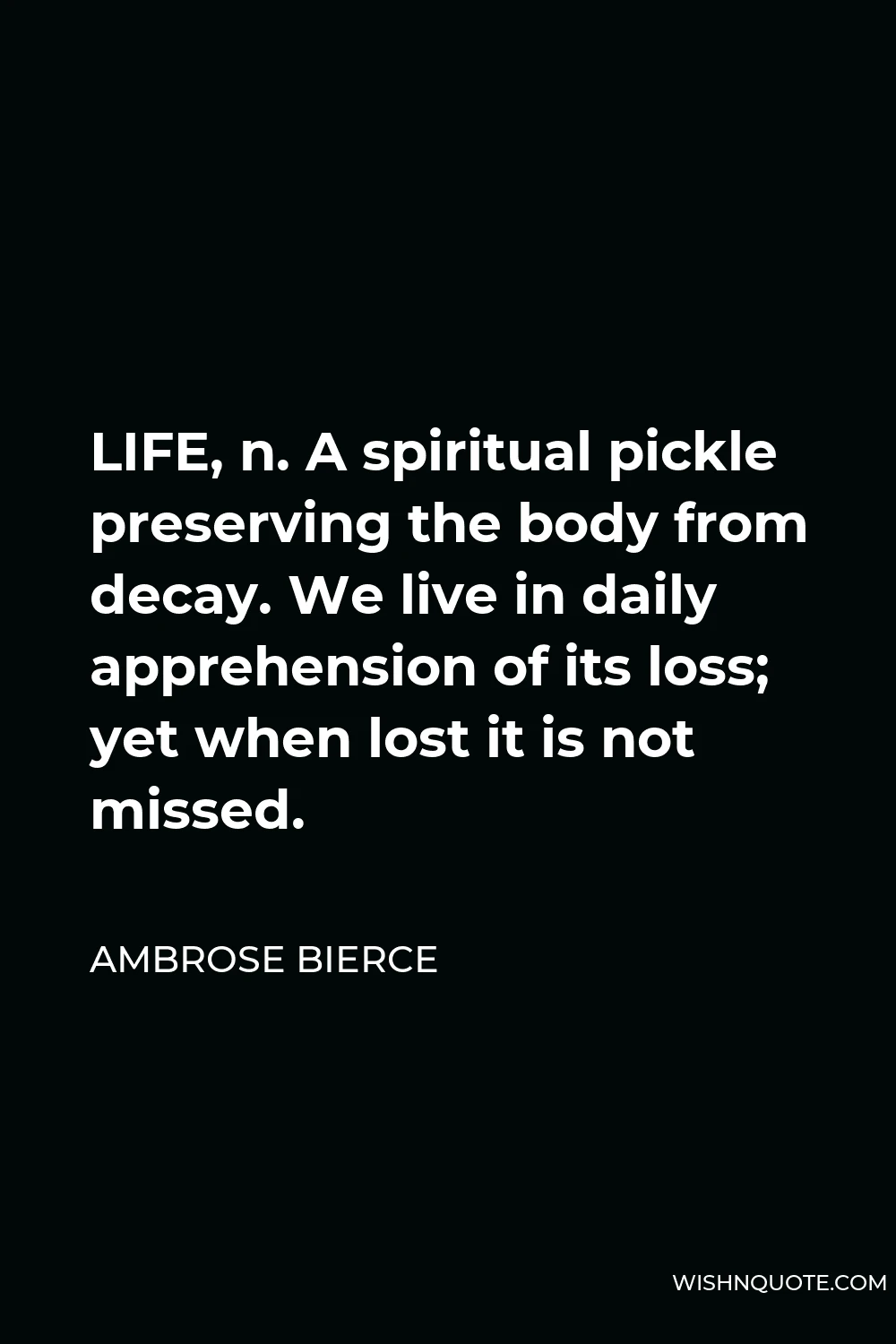 Ambrose Bierce Quote - LIFE, n. A spiritual pickle preserving the body from decay. We live in daily apprehension of its loss; yet when lost it is not missed.