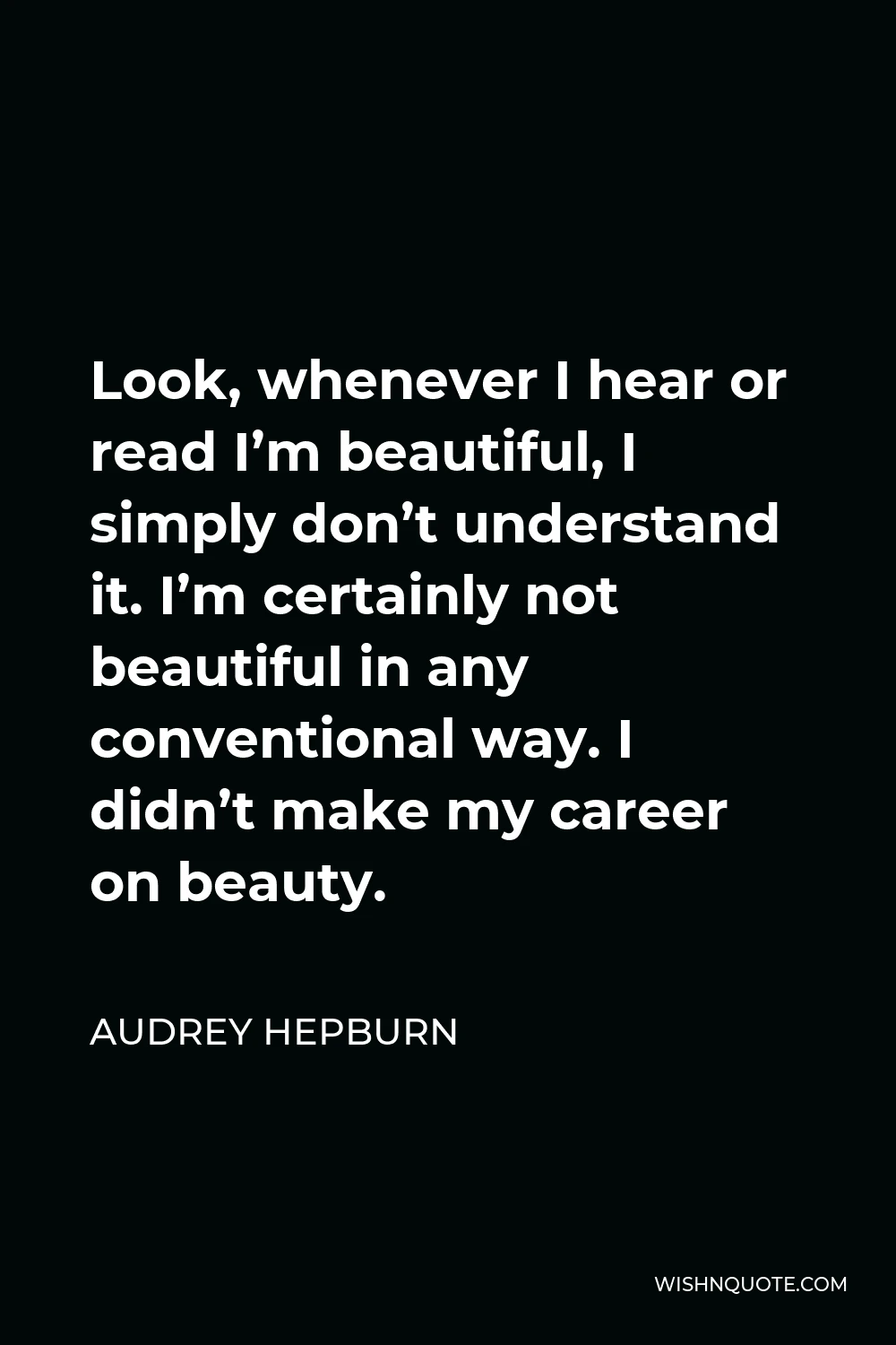 Audrey Hepburn Quote - Look, whenever I hear or read I’m beautiful, I simply don’t understand it. I’m certainly not beautiful in any conventional way. I didn’t make my career on beauty.