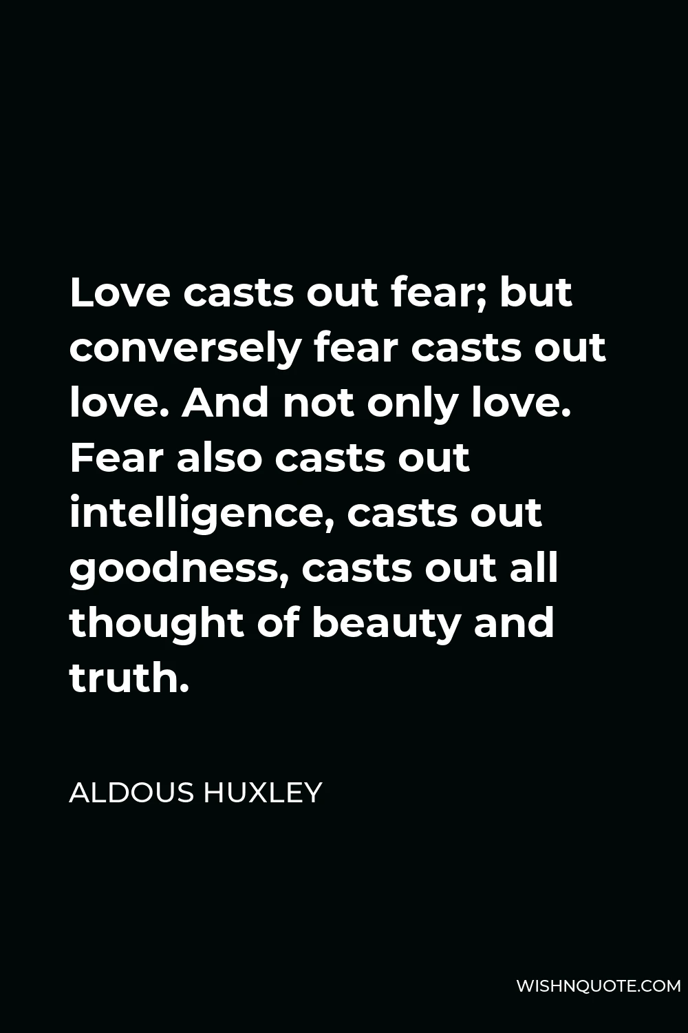 Aldous Huxley Quote - Love casts out fear; but conversely fear casts out love. And not only love. Fear also casts out intelligence, casts out goodness, casts out all thought of beauty and truth.