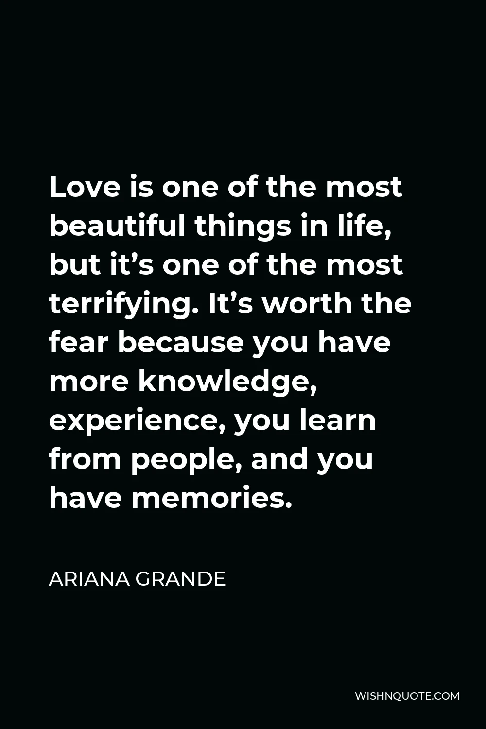 Ariana Grande Quote - Love is one of the most beautiful things in life, but it’s one of the most terrifying. It’s worth the fear because you have more knowledge, experience, you learn from people, and you have memories.