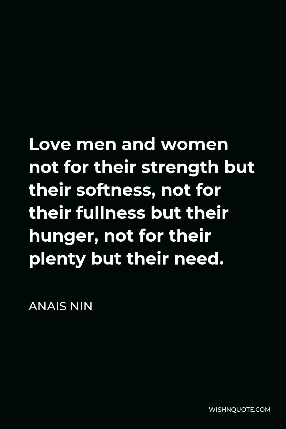 Anais Nin Quote - Love men and women not for their strength but their softness, not for their fullness but their hunger, not for their plenty but their need.