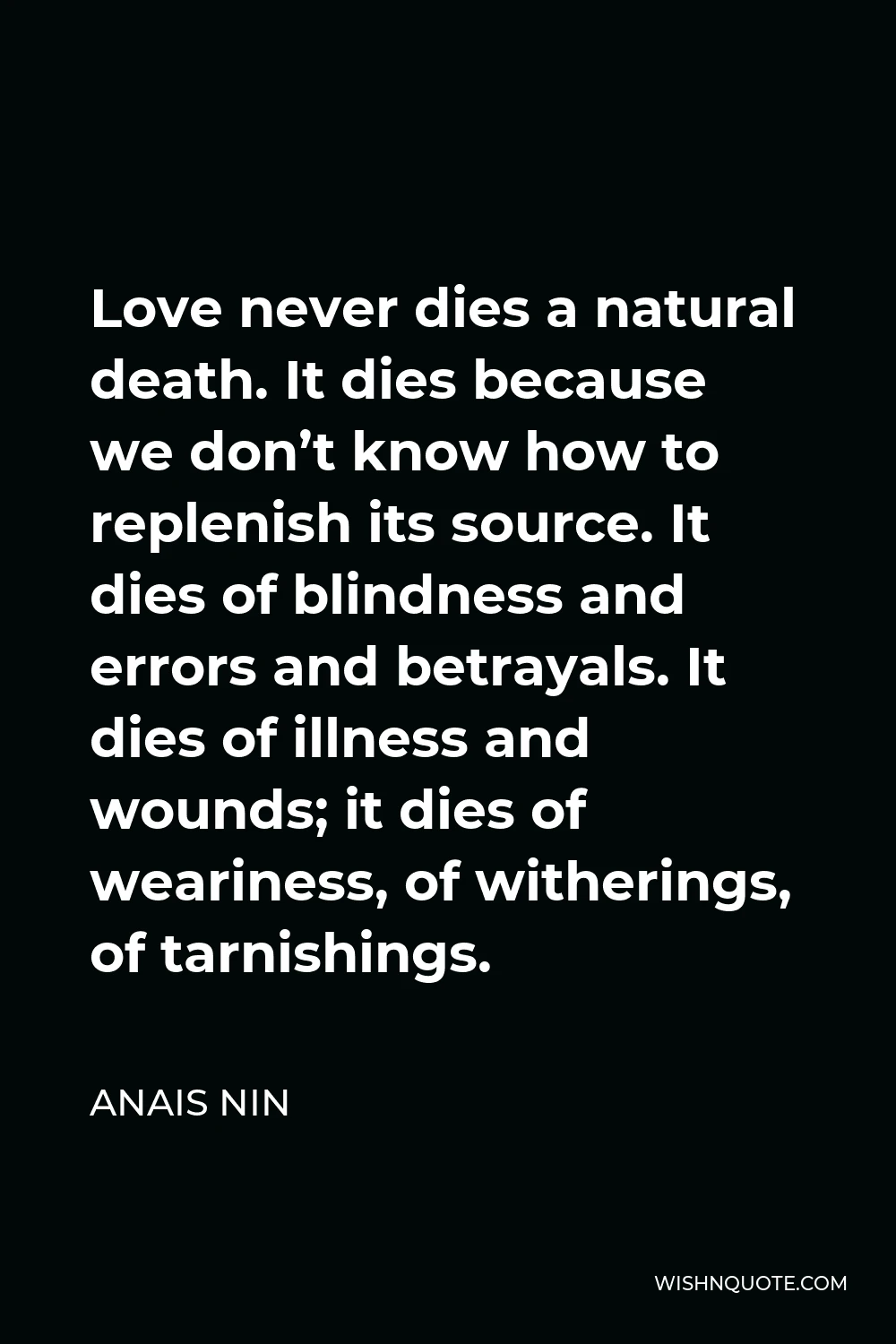 Anais Nin Quote - Love never dies a natural death. It dies because we don’t know how to replenish its source. It dies of blindness and errors and betrayals. It dies of illness and wounds; it dies of weariness, of witherings, of tarnishings.