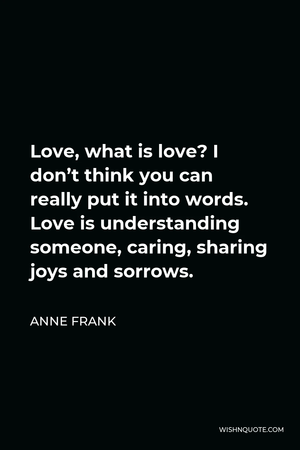 Anne Frank Quote - Love, what is love? I don’t think you can really put it into words. Love is understanding someone, caring, sharing joys and sorrows.