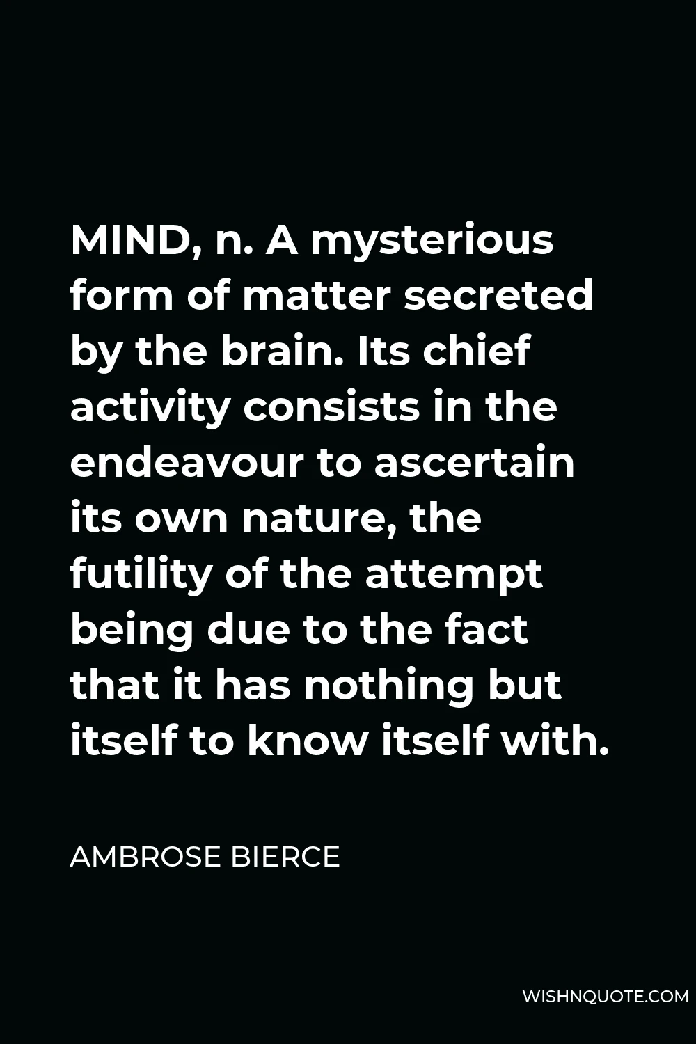 Ambrose Bierce Quote - MIND, n. A mysterious form of matter secreted by the brain. Its chief activity consists in the endeavour to ascertain its own nature, the futility of the attempt being due to the fact that it has nothing but itself to know itself with.